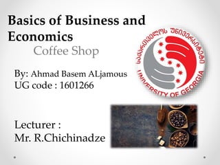 By: Ahmad Basem ALjamous
UG code : 1601266
Coffee Shop
Lecturer :
Mr. R.Chichinadze
Basics of Business and
Economics
 