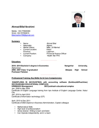 Ahmad Bilal Ibrahimi
Mobile: +93-779949380
Work: +93-707050615
Bilal.brahimi786@gmail.com
Summary:
• Name: Ahmad Bilal
• Nationality: Afghan
• Marital Status: Male, 24 Married
• Current Location: Kabul
Province Laghman
• Current Position: Provincial finance Officer
• Company: Health Net TPO
,,,,,,,,,,,,,,,,,,,,,,,,,,,,,,,,,
Education:
2010- 2014 Bachelor’s degree in Economics Nangarhar University,
Afghanistan
2000- 2007 Class 12 graduated Altaqwa High School
Peshawar Pakistan
,,,,,,,,,,,,,,,,,,,,,,,,,,,,,,,,,
Professional Training, Key Skills for & Core Competencies:
DIA(DIPLOMA IN ACCOUNTING) with accounting software (Quikbook&Peachtree)
SEC(SUBHASH EDUCATIONAL COMPLEX)
HRM&NGO Management SEC(subhash educational complex
Jan- 2008 to May 2009
Certificate of English Language training from Iqra Institute of English Language Center, Kabul
City
Jan- 2010 to April 2010
Certificate of Information technology (CIT)
April- 2010 to Dec 2011
Certificate of DBA Diploma in Business Administration, Capital colleague
• Mathematical Skills
• High level of professionalism
• Active listener- Willing to learn and listen
• Can Operate independently and in a team
 