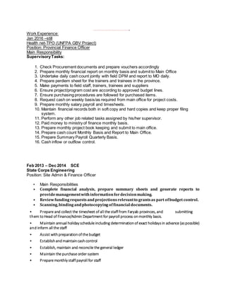 ,,,,,,,,,,,,,,,,,,,,,,,,,,,,,,,,,
Work Experience:
Jan 2016 –still
Health net-TPO (UNFPA GBV Project)
Position: Provincial Finance Officer
Main Responsibility
SupervisoryTasks:
1. Check Procurement documents and prepare vouchers accordingly
2. Prepare monthly financial report on monthly basis and submit to Main Office
3. Undertake daily cash count jointly with field DPM and report to MO daily.
4. Prepare perdiem sheet for the trainers and trainees in the province.
5. Make payments to field staff, trainers, trainees and suppliers
6. Ensure project/program cost are according to approved budget lines.
7. Ensure purchasing procedures are followed for purchased items.
8. Request cash on weekly basis/as required from main office for project costs.
9. Prepare monthly salary payroll and timesheets.
10. Maintain financial records both in soft copy and hard copies and keep proper filing
system.
11. Perform any other job related tasks assigned by his/her supervisor.
12. Paid money to ministry of finance monthly basis.
13. Prepare monthly project book keeping and submit to main office.
14. Prepare cash count Monthly Basis and Report to Main Office.
15. Prepare Summary Payroll Quarterly Basis.
16. Cash inflow or outflow control.
Feb 2013 – Dec 2014 SCE
State Corps Engineering
Position: Site Admin & Finance Officer
• Main Responsibilities
• Complete financial analysis, prepare summary sheets and generate reports to
providemanagementwithinformationfordecisionmaking.
• Reviewfundingrequestsandprojectionsrelevantto grantsas part ofbudget control.
• Scanning,bindingandphotocopyingoffinancial documents.
• Prepare and collect the timesheet of all the staff from Faryab provinces, and submitting
them toHead of Finance/Admin Department for payroll process onmonthly basis.
• Maintain annual holiday schedule including determinationof exact holidaysin advance (aspossible)
and inform all the staff
• Assist with preparationof the budget
• Establishandmaintaincashcontrol
• Establish, maintain and reconcile the general ledger
• Maintain the purchase order system
• Prepare monthly staff payroll for staff
 