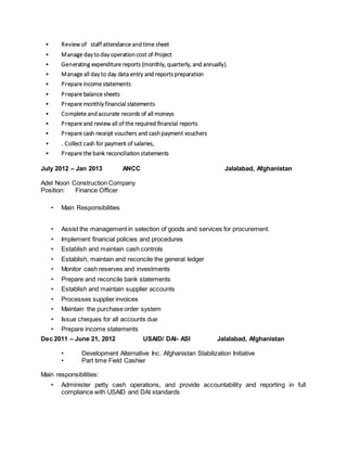 • Review of staff attendance andtime sheet
• Manage day today operationcost of Project
• Generating expenditure reports (monthly, quarterly, and annually).
• Manage all day to day data entry and reportspreparation
• Prepare income statements
• Prepare balance sheets
• Prepare monthly financial statements
• Complete andaccurate records of all moneys
• Prepare and review all of the required financial reports
• Prepare cash receipt vouchers and cashpayment vouchers
• . Collect cash for payment of salaries,
• Prepare the bank reconciliationstatements
July 2012 – Jan 2013 ANCC Jalalabad, Afghanistan
Adel Noori Construction Company
Position: Finance Officer
• Main Responsibilities
• Assist the management in selection of goods and services for procurement.
• Implement financial policies and procedures
• Establish and maintain cash controls
• Establish, maintain and reconcile the general ledger
• Monitor cash reserves and investments
• Prepare and reconcile bank statements
• Establish and maintain supplier accounts
• Processes supplier invoices
• Maintain the purchase order system
• Issue cheques for all accounts due
• Prepare income statements
Dec 2011 – June 21, 2012 USAID/ DAI- ASI Jalalabad, Afghanistan
• Development Alternative Inc. Afghanistan Stabilization Initiative
• Part time Field Cashier
Main responsibilities:
• Administer petty cash operations, and provide accountability and reporting in full
compliance with USAID and DAI standards
 