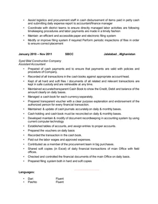 • Assist logistics and procurement staff in cash disbursement of items paid in petty cash
and submitting daily expense report to accountant/finance manager
• Coordinate with district teams to ensure directly managed labor activities are following
timekeeping procedures and labor payments are made in a timely fashion
• Maintain an efficient and accessible paper and electronic filing system
• Modify or improve filing system if required Perform periodic inspections of files in order
to ensure correct placement
January 2010 – Nov 2011 SBCC Jalalabad , Afghanistan
Syed Bilal Construction Company
Assistant Accountant
• Prepared of cash payments and to ensure that payments are valid with policies and
procedure of Company.
• Recorded of all transactions in the cash books against appropriate account head.
• Kept of all hard and soft files / documents of all related and relevant transactions are
kept in safe custody and are retrievable at any time.
• Maintained accurate/transparent Cash Book to show the Credit, Debit and balance of the
amount clearly on daily bases.
• Managed a cash book for each currency separately.
• Prepared transparent voucher with a clear purpose explanation and endorsement of the
authorized person for every financial transaction.
• Maintained & update of cash journals accurately on daily & monthly bases.
• Cash holding and cash book must be reconciled on daily & monthly bases.
• Developed maintain & modify of document recordkeeping in accounting system by using
current computer technology
• Established tables of accounts, and assign entries to proper accounts.
• Prepared the vouchers on daily basis
• Recorded the transaction in the cash book.
• Paid out the labor wages and approved expenses.
• Contributed as a member of the procurement team in big purchases.
• Shared soft copies (in Excel) of daily financial transactions of mian Office with field
offices.
• Checked and controlled the financial documents of the main Office on daily basis.
• Prepared filing system both in hard and soft copies
,,,,,,,,,,,,,,,,,,,,,,,,,,,,,,,,
Languages:
• Dari Fluent
• Pashto Fluent
 