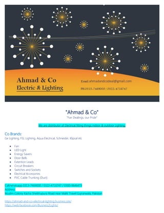 "Ahmad & Co"
"Fair Dealings, our Pride"
We are distributor of Electrical fitting things indoor & outdoor Lighting.
Co Brands:
Ge Lighting, FSL Lighting, Aqua Electrical, Schneider, Klipsal etc
 Fan
 LED Light
 Energy Savers
 Door Bells
 Extention Leads
 Circuit Breakers
 Switches and Sockets
 Electrical Accessories
 PVC Cable Trunking (Duct)
Call/whatsapp 0313-7469000 / 0322-4716747 / 0300-9646473
Address:
Muslim Colony Kacha Sheikhupura Road near Malik Travel Gujranwala, Pakistan
https://ahmad-and-co-electrical-lighting.business.site/
https://web.facebook.com/Business2Lights/
 