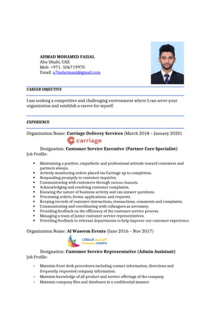 AHMAD MOHAMED FAISAL
Abu Dhabi, UAE
Mob: +971- 506719970
Email: a7mdarmani@gmail.com
CAREER OBJECTIVE
I am seeking a competitive and challenging environment where I can serve your
organization and establish a career for myself.
EXPERIENCE
Organization Name: Carriage Delivery Services (March 2018 – January 2020)
Designation: Customer Service Executive (Partner Care Specialist)
Job Profile:
 Maintaining a positive, empathetic and professional attitude toward customers and
partners always.
 Actively monitoring orders placed via Carriage up to completion.
 Responding promptly to customer inquiries.
 Communicating with customers through various channels.
 Acknowledging and resolving customer complaints.
 Knowing the nature of business activity and can answer questions.
 Processing orders, forms, applications, and requests.
 Keeping records of customer interactions, transactions, comments and complaints.
 Communicating and coordinating with colleagues as necessary.
 Providing feedback on the efficiency of the customer service process.
 Managing a team of junior customer service representatives.
 Providing feedback to relevant departments to help improve our customer experience.
Organization Name: Al Waseem Events (June 2016 – Nov 2017)
Designation: Customer Service Representative (Admin Assistant)
Job Profile:
• Maintain front desk procedures including contact information, directions and
frequently requested company information.
• Maintain knowledge of all product and service offerings of the company.
• Maintain company files and databases in a confidential manner.
 