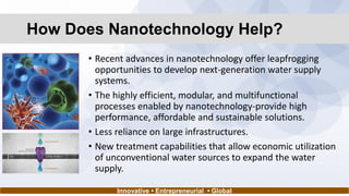 How Does Nanotechnology Help?
• Recent advances in nanotechnology offer leapfrogging
opportunities to develop next-generation water supply
systems.
• The highly efficient, modular, and multifunctional
processes enabled by nanotechnology-provide high
performance, affordable and sustainable solutions.
• Less reliance on large infrastructures.
• New treatment capabilities that allow economic utilization
of unconventional water sources to expand the water
supply.
Innovative • Entrepreneurial • Global
 