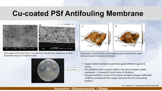 Cu-coated PSf Antifouling Membrane
Innovative • Entrepreneurial • Global
SEM images of PSf coated with Cu nanoparticles- the thin layer coating was done by
evaporating copper in a tungsten basket.
AFM images showed that the surface roughness was increased after copper
coating compared to uncoated membrane
• Copper loaded membrane had shown good inhibition against B.
cereus.
• The inhibition zone is clearly visible in the case of copper coated
membrane – it showed 23 mm of zone of inhibition.
• The good inhibition is due to the release of higher dosage of diffusible
inhibitory compounds from copper particles into the surrounding
medium.
A.F. Ismail et al. / Desalination 308 (2013) 82–88
 