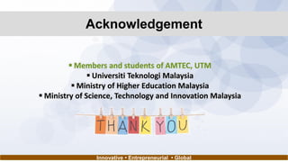 Acknowledgement
 Members and students of AMTEC, UTM
 Universiti Teknologi Malaysia
 Ministry of Higher Education Malaysia
 Ministry of Science, Technology and Innovation Malaysia
Innovative • Entrepreneurial • Global
 