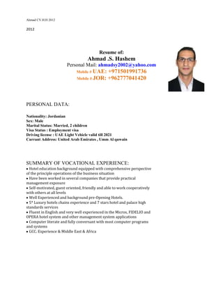 Ahmad CV.H.H 2012

2012




                                          Resume of:
                                   Ahmad .S. Hashem
                       Personal Mail: ahmadsy2002@yahoo.com
                             Mobile # UAE: +971501991736
                             Mobile # JOR: +962777041420




PERSONAL DATA:

Nationality: Jordanian
Sex: Male
Marital Status: Married, 2 children
Visa Status : Employment visa
Driving license : UAE Light Vehicle valid till 2021
Currant Address: United Arab Emirates , Umm Al quwain




SUMMARY OF VOCATIONAL EXPERIENCE:
  Hotel education background equipped with comprehensive perspective
of the principle operations of the business situation
  Have been worked in several companies that provide practical
management exposure
  Self-motivated, guest oriented, friendly and able to work cooperatively
with others at all levels
  Well Experienced and background pre-Opening Hotels.
  5* Luxury hotels chains experience and 7 stars hotel and palace high
standards services
  Fluent in English and very well experienced in the Micros, FIDELIO and
OPERA hotel system and other management system applications
  Computer literate and fully conversant with most computer programs
and systems
  GCC. Experience & Middle East & Africa
 