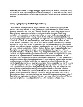 membarinya makanan. Kucing pun tinggal di perkampungan. Namun, walaupun kucing 
tahu harimau tidak dapat mengejarnya ke perkampungan, ia selalu berhati-hati. Setiap 
membuang kotoran selalu ditimbunnya dengan tanah agar tidak dapat ditemukan oleh 
harimau 
burung layang-layang (Cerita Rakyat kadazan) 
Dalam sebuah hutan yang tebal, tinggal seekor burung layang-layang yang suka 
meniru. Pada suatu petang, burung layang-layang telah mendengar suara teriakan 
daripada burung-burung yang lain. "Ke tepi! Ke tepi! beri laluan kepada raja Burung. " 
Burung layang-layang berasa hairan mendengar teriakan tersebut. Tidak lama 
kemudian, beberapa ekor burung merak melalui kawasan itu. Burung layang-layang 
terpegun melihat kecantikan bururng merak. Maka, timbullah perasaan pada burung 
layang-layang yang ingin menjadi seperti burung merak. burung layang-layang menoleh 
ke kiri dan ke kanan lalu melihat beberapa helai bulu burung merak tercicir di atas 
tanah. Apabila kumpulan burung merak telah berlalu, burung layang-layang mengutip 
semua bulu merak yang tercicir di atas tanah dan menyisipkan ke badannya. Apabila 
selesai, burung layang-layang berjalan di atas laluan burung merak tadi.Burung-burung 
lain yang melihatnya berteriak," Ke tepi! Ke tepi! Berikan laluan kepada Raja Burung." 
Burung layang-layang berasa sangat seronok dan berjalan lebih pantas sehingga 
terlupa tentang bulu-bulu burung merak yang disisipkan di badannya. Lalu, satu demi 
satu bulu burung merak tertanggal dan tercicir di atas tanah. Burung-burung lain yang 
menyaksikan kejadian tersebut ketawa berdekah-dekah sambil berteriak, " Rupa-rupanya 
burung layang-layang menyamar menjadi Raja Burung." Burung layang-layang 
berlalu dari situ sambil menundukkan kepalanya kerana berasa sangat malu. Semasa 
berjalan dengan kepala bertunduk, burung layang-layang telah terlanggar burung 
merak. Apabila burung layang-layang mendongak, dia mendapati burung merak sedang 
berdiri di hadapannya dengan muka yang bengis. Burung merak berkata, " kami tidak 
suka kepada burung yang cuba menyamar menjadi burung yang lain. Pergi dari sini!" 
Burung layang-layang segera terbang meninggalkan kawasan tersebut. Semasa 
terbang, burung layang-layang ternampak sekumpulan burung seakan-akan serupa 
dengan dirinya. Burung layang-layang mendekati burung dalam kumpulan tersebut. 
Seekor burung dalam kumpulan itu bertanya, "Anda ahli baru dalam kumpulan inikah?" 
Burung layang-layang pun menjawab, "Ya, saya ahli baru dalam kumpulan ini." Burung 
layang-layang berasa sangat gembira kerana telah mendapat sahabat baru. 
 