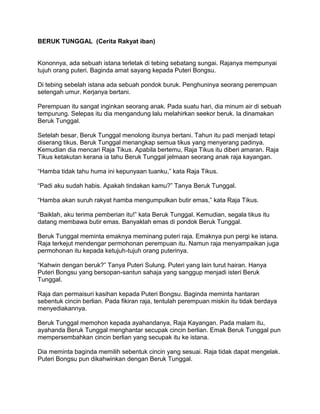 BERUK TUNGGAL (Cerita Rakyat iban) 
Kononnya, ada sebuah istana terletak di tebing sebatang sungai. Rajanya mempunyai 
tujuh orang puteri. Baginda amat sayang kepada Puteri Bongsu. 
Di tebing sebelah istana ada sebuah pondok buruk. Penghuninya seorang perempuan 
setengah umur. Kerjanya bertani. 
Perempuan itu sangat inginkan seorang anak. Pada suatu hari, dia minum air di sebuah 
tempurung. Selepas itu dia mengandung lalu melahirkan seekor beruk. Ia dinamakan 
Beruk Tunggal. 
Setelah besar, Beruk Tunggal menolong ibunya bertani. Tahun itu padi menjadi tetapi 
diserang tikus. Beruk Tunggal menangkap semua tikus yang menyerang padinya. 
Kemudian dia mencari Raja Tikus. Apabila bertemu, Raja Tikus itu diberi amaran. Raja 
Tikus ketakutan kerana ia tahu Beruk Tunggal jelmaan seorang anak raja kayangan. 
“Hamba tidak tahu huma ini kepunyaan tuanku,” kata Raja Tikus. 
“Padi aku sudah habis. Apakah tindakan kamu?” Tanya Beruk Tunggal. 
“Hamba akan suruh rakyat hamba mengumpulkan butir emas,” kata Raja Tikus. 
“Baiklah, aku terima pemberian itu!” kata Beruk Tunggal. Kemudian, segala tikus itu 
datang membawa butir emas. Banyaklah emas di pondok Beruk Tunggal. 
Beruk Tunggal meminta emaknya meminang puteri raja. Emaknya pun pergi ke istana. 
Raja terkejut mendengar permohonan perempuan itu. Namun raja menyampaikan juga 
permohonan itu kepada ketujuh-tujuh orang puterinya. 
“Kahwin dengan beruk?” Tanya Puteri Sulung. Puteri yang lain turut hairan. Hanya 
Puteri Bongsu yang bersopan-santun sahaja yang sanggup menjadi isteri Beruk 
Tunggal. 
Raja dan permaisuri kasihan kepada Puteri Bongsu. Baginda meminta hantaran 
sebentuk cincin berlian. Pada fikiran raja, tentulah perempuan miskin itu tidak berdaya 
menyediakannya. 
Beruk Tunggal memohon kepada ayahandanya, Raja Kayangan. Pada malam itu, 
ayahanda Beruk Tunggal menghantar secupak cincin berlian. Emak Beruk Tunggal pun 
mempersembahkan cincin berlian yang secupak itu ke istana. 
Dia meminta baginda memilih sebentuk cincin yang sesuai. Raja tidak dapat mengelak. 
Puteri Bongsu pun dikahwinkan dengan Beruk Tunggal. 
 