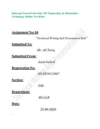 Khawaja Fareed University OF Engineering & Information
Technology Rahim Yar Khan
Assignment No: 04
“Technical Writing And Presentation Skill”
Submitted To:
Mr. Ali Tariq
Submitted From:
Azam baloch
RegistrationNo:
HUSS19115087
Section:
3(B)
Department:
BS-LLB
Date:
25-09-2020
‘
 