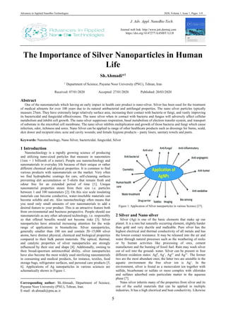 Advances in Applied NanoBio-Technologies 2020, Volume 1, Issue 1, Pages: 5-9
5
The Importance of Silver Nanoparticles in Human
Life
Sh.Ahmadi*1
1
Department of Science, Payame Noor University (PNU), Tehran, Iran
Received: 07/01/2020 Accepted: 27/01/2020 Published: 20/03/2020
Abstract
One of the nanomaterials which having an early impact in health care product is nano-silver. Silver has been used for the treatment
of medical ailments for over 100 years due to its natural antibacterial and antifungal properties. The nano silver particles typically
measure 25nm. They have extremely large relatively surface area, increasing their contact with bacteria or fungi, and vastly improving
its bactericidal and fungicidal effectiveness. The nano silver when in contact with bacteria and fungus will adversely affect cellular
metabolism and inhibit cell growth. The nano silver suppresses respiration, basal metabolism of electron transfer system, and transport
of substrate in the microbial cell membrane. The nano silver inhibits multiplication and growth of those bacteria and fungi which cause
infection, odor, itchiness and sores. Nano Silver can be applied to range of other healthcare products such as dressings for burns, scald,
skin donor and recipient sites; acne and cavity wounds; and female hygiene products – panty liners, sanitary towels and pants.
Keywords: Nanotechnology, Nano Silver, bactericidal, fungicidal, Silver
1 Introduction1
Nanotechnology is a rapidly growing science of producing
and utilizing nano-sized particles that measure in nanometers
(1nm = 1 billionth of a meter). People use nanotechnology and
nanomaterials in everyday life because of their unique or rather
different chemical and physical properties. It is common to find
various products with nanomaterials on the market. Very often
we find hydrophobic coatings for cars, self-cleaning surfaces
preventing dirt accumulation or T-shirts that remain fresh and
odour free for an extended period of time [1]. Unique
nanomaterial properties steam from their size i.e. particles
between 1 and 100 nanometers [2]. On this size scale insulating
materials can become conductive, water-insoluble materials can
become soluble and etc. Also nanotechnology often means that
you need only small amounts of raw nanomaterials to add a
desired feature to your product. This is an attractive feature both
from environmental and business perspective. People should use
nanomaterials as any other advanced technology, i.e. responsibly
so that offered benefits would not become risks [3]. Silver
nanoparticles have attracted increasing attention for the wide
range of applications in biomedicine. Silver nanoparticles,
generally smaller than 100 nm and contain 20–15,000 silver
atoms, have distinct physical, chemical and biological properties
compared to their bulk parent materials. The optical, thermal,
and catalytic properties of silver nanoparticles are strongly
influenced by their size and shape [4]. Additionally, owning to
their broad-spectrum antimicrobial ability, silver nanoparticles
have also become the most widely used sterilizing nanomaterials
in consuming and medical products, for instance, textiles, food
storage bags, refrigerator surfaces, and personal care products [5,
6]. Applications of Ag nanoparticles in various sciences are
schematically shown in Figure 1.
Corresponding author: Sh.Ahmadi, Department of Science,
Payame Noor University (PNU), Tehran, Iran.
E-mail: sh.ahmadi@pnu.ac.ir
Figure 1: Application of Silver nanoparticles in various Science [27].
2 Silver and Nano silver
Silver (Ag) is one of the basic elements that make up our
planet. It is a rare but naturally occurring element, slightly harder
than gold and very ductile and malleable. Pure silver has the
highest electrical and thermal conductivity of all metals and has
the lowest contact resistance. It may be released into the air and
water through natural processes such as the weathering of rocks
or by human activities like processing of ores, cement
manufacture and the burning of fossil fuel. Rain may wash silver
out of soil into the ground- water. Silver can be present in four
different oxidation states: Ag0
, Ag+
, Ag2+
and Ag3+
. The former
two are the most abundant ones; the latter two are unstable in the
aquatic environment the free silver ion is Ag+
. In the
environment, silver is found as a monovalent ion together with
sulfide, bicarbonate or sulfate or more complex with chlorides
and sulfates adsorbed onto particulate matter in the aqueous
phase [7].
Nano silver inherits many of the properties from silver and its
one of the useful materials that can be applied in multiple
industries. It has a high electrical and heat conductivity. Likewise
J. Adv. Appl. NanoBio Tech.
Journal web link: http://www.jett.dormaj.com
https://doi.org/10.47277/AANBT/1(1)9
 