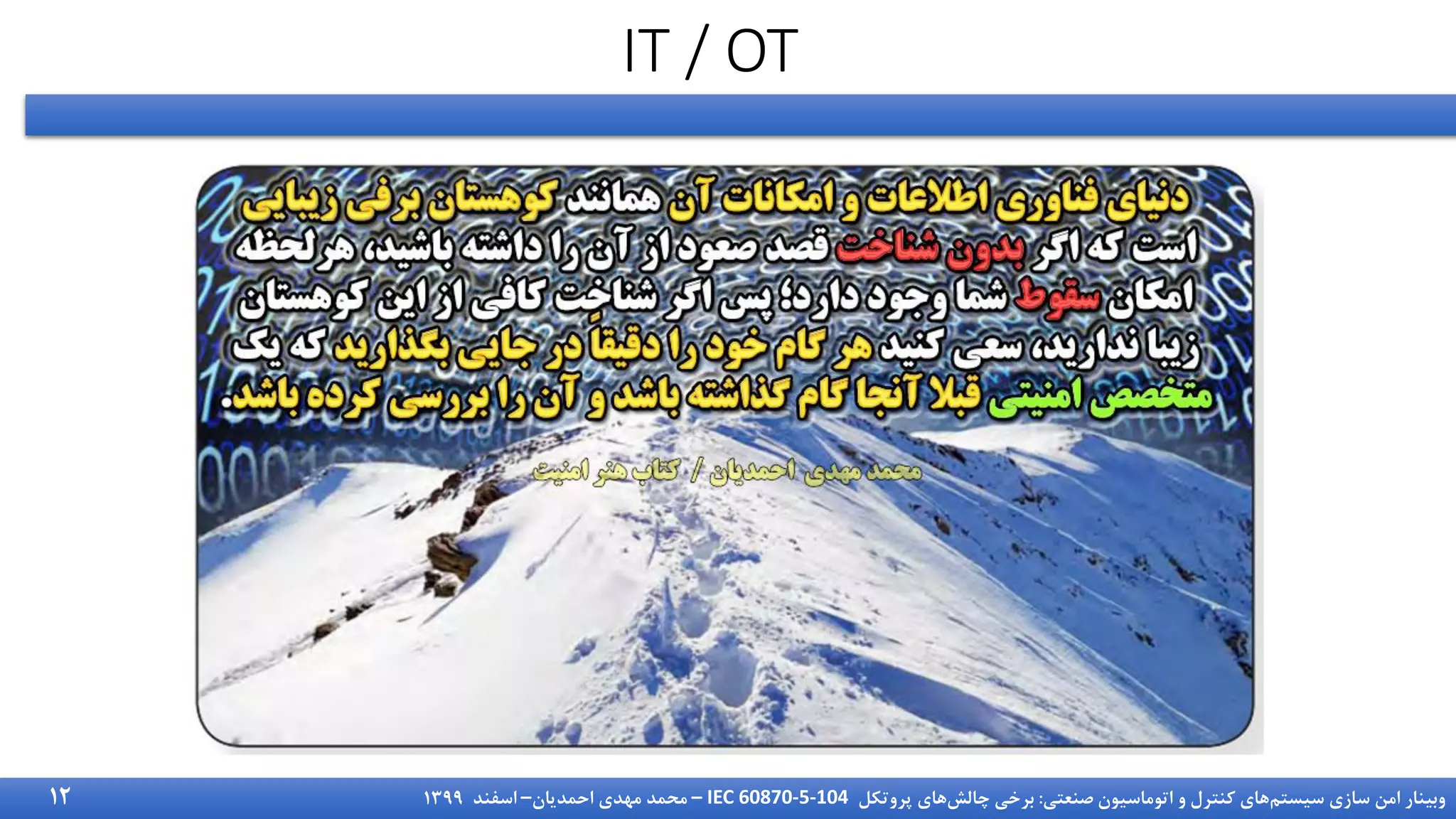 ‫سیستم‬ ‫سازی‬ ‫امن‬ ‫وبینار‬
‫صنعتی‬ ‫اتوماسیون‬ ‫و‬ ‫کنترل‬ ‫های‬
:
‫چالش‬ ‫برخی‬
‫پروتکل‬ ‫های‬
IEC 60870-5-104
–
‫احمدیان‬ ‫مهدی‬ ‫محمد‬
–
‫اسفند‬
1399
IT / OT
12
 