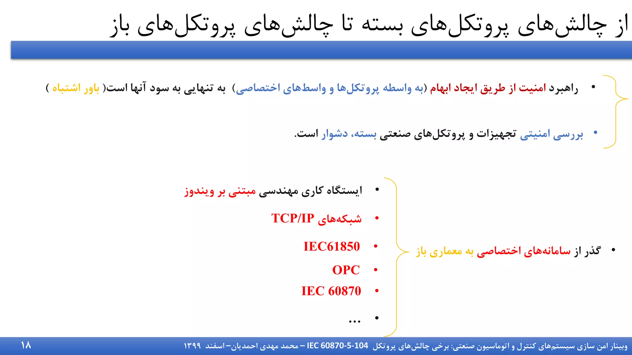 ‫سیستم‬ ‫سازی‬ ‫امن‬ ‫وبینار‬
‫صنعتی‬ ‫اتوماسیون‬ ‫و‬ ‫کنترل‬ ‫های‬
:
‫چالش‬ ‫برخی‬
‫پروتکل‬ ‫های‬
IEC 60870-5-104
–
‫احمدیان‬ ‫مهدی‬ ‫محمد‬
–
‫اسفند‬
1399
‫چالش‬ ‫از‬
‫پروتکل‬ ‫های‬
‫چالش‬ ‫تا‬ ‫بسته‬ ‫های‬
‫پروتکل‬ ‫های‬
‫ب‬ ‫های‬
‫از‬
•
‫راهبرد‬
‫ابهام‬ ‫ایجاد‬ ‫طریق‬ ‫از‬ ‫امنیت‬
(
‫پروتکل‬ ‫واسطه‬ ‫به‬
‫واسط‬ ‫و‬ ‫ها‬
‫اختصاصی‬ ‫های‬
)
‫است‬ ‫آنها‬ ‫سود‬ ‫به‬ ‫تنهایی‬ ‫به‬
(
‫اشتب‬ ‫باور‬
‫اه‬
)
•
‫امنیتی‬ ‫بررسی‬
‫پروتکل‬ ‫و‬ ‫تجهیزات‬
‫صنعتی‬ ‫های‬
‫دشوار‬ ،‫بسته‬
‫است‬
.
•
‫از‬ ‫گذر‬
‫سامانه‬
‫اختصاصی‬ ‫های‬
‫باز‬ ‫معماری‬ ‫به‬
•
‫مهندسی‬ ‫کاری‬ ‫ایستگاه‬
‫ویندوز‬ ‫بر‬ ‫مبتنی‬
•
‫شبکه‬
‫های‬
TCP/IP
•
OPC
•
IEC61850
•
IEC 60870
•
…
18
 