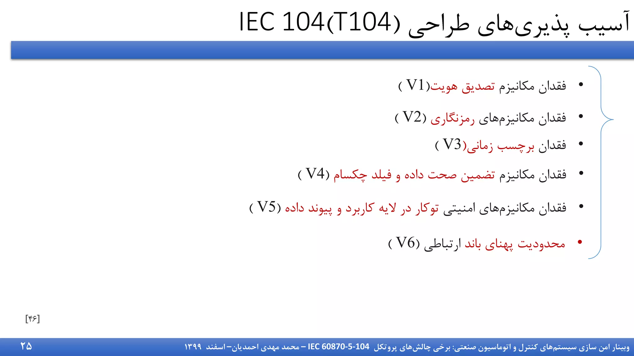 ‫سیستم‬ ‫سازی‬ ‫امن‬ ‫وبینار‬
‫صنعتی‬ ‫اتوماسیون‬ ‫و‬ ‫کنترل‬ ‫های‬
:
‫چالش‬ ‫برخی‬
‫پروتکل‬ ‫های‬
IEC 60870-5-104
–
‫احمدیان‬ ‫مهدی‬ ‫محمد‬
–
‫اسفند‬
1399
‫پذیری‬ ‫آسیب‬
‫طراحی‬ ‫های‬
(
T104
)
IEC 104
•
‫مکانیزم‬ ‫فقدا‬
‫هویت‬ ‫تصدیق‬
(
V1
)
•
‫های‬‫مکانیزم‬ ‫فقدا‬
‫رمزنگاری‬
(
V2
)
•
‫فقدا‬
‫زمانی‬ ‫برچسب‬
(
V3
)
•
‫مکانیزم‬ ‫فقدا‬
‫چکسام‬ ‫فیلد‬ ‫و‬ ‫داده‬ ‫صحت‬ ‫تضمین‬
(
V4
)
•
‫امنیتی‬ ‫های‬‫مکانیزم‬ ‫فقدا‬
‫داده‬ ‫پیوند‬ ‫و‬ ‫کاربرد‬ ‫الیه‬ ‫در‬ ‫توکار‬
(
V5
)
•
‫باند‬ ‫پهنای‬ ‫محدودیت‬
‫ارتباطی‬
(
V6
)
25
 