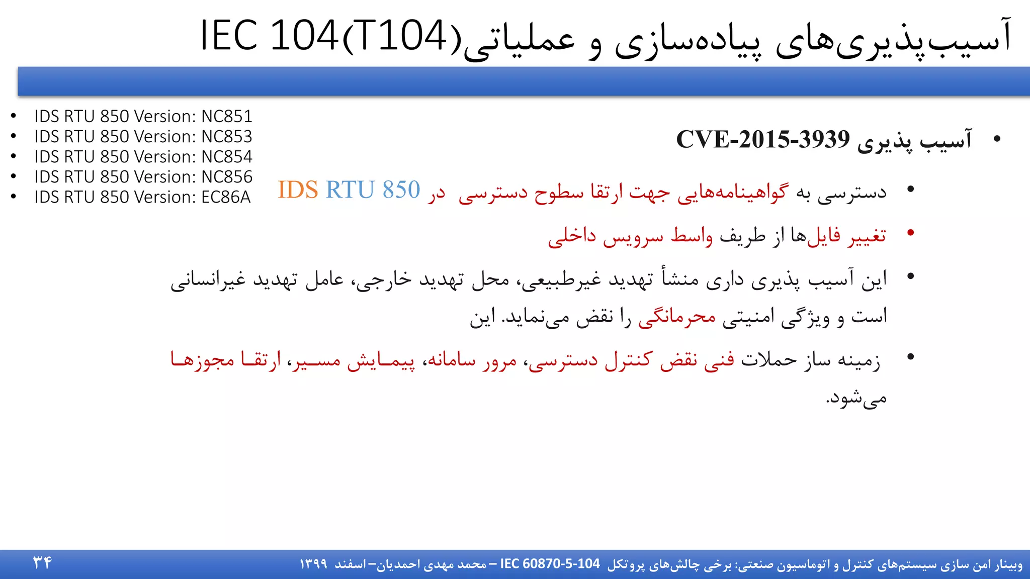 ‫سیستم‬ ‫سازی‬ ‫امن‬ ‫وبینار‬
‫صنعتی‬ ‫اتوماسیون‬ ‫و‬ ‫کنترل‬ ‫های‬
:
‫چالش‬ ‫برخی‬
‫پروتکل‬ ‫های‬
IEC 60870-5-104
–
‫احمدیان‬ ‫مهدی‬ ‫محمد‬
–
‫اسفند‬
1399
‫عملیاتی‬ ‫و‬ ‫سازی‬‫پیاده‬ ‫های‬‫پذیری‬‫آسیب‬
(
T104
)
IEC 104
•
‫آسیب‬
‫پذیری‬
CVE-2015-3939
•
‫به‬ ‫دسترسی‬
‫دسترسی‬ ‫سطوح‬ ‫ارتقا‬ ‫جهت‬ ‫هایی‬‫گواهینامه‬
‫در‬
IDS RTU 850
•
‫فایل‬ ‫تغییر‬
‫طریف‬ ‫از‬ ‫ها‬
‫داخلی‬ ‫سرویس‬ ‫واسط‬
•
‫غیر‬ ‫تهدید‬ ‫عامل‬ ،‫خارجی‬ ‫تهدید‬ ‫محل‬ ،‫غیرطبیعی‬ ‫تهدید‬ ‫منشأ‬ ‫داری‬ ‫پذیری‬ ‫آسیب‬ ‫این‬
‫انسانی‬
‫امنیتی‬ ‫ویژگی‬ ‫و‬ ‫است‬
‫محرمانگی‬
‫نماید‬‫می‬ ‫نقض‬ ‫را‬
.
‫این‬
•
‫حمالت‬ ‫ساز‬ ‫زمینه‬
‫دسترسی‬ ‫کنترل‬ ‫نقض‬ ‫فنی‬
،
‫سامانه‬ ‫مرور‬
،
‫مسدیر‬ ‫پیمدایش‬
،
‫م‬ ‫ارتقدا‬
‫یوزهدا‬
‫شود‬‫می‬
.
• IDS RTU 850 Version: NC851
• IDS RTU 850 Version: NC853
• IDS RTU 850 Version: NC854
• IDS RTU 850 Version: NC856
• IDS RTU 850 Version: EC86A
34
 