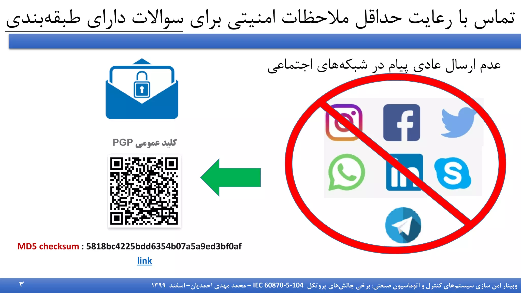 ‫سیستم‬ ‫سازی‬ ‫امن‬ ‫وبینار‬
‫صنعتی‬ ‫اتوماسیون‬ ‫و‬ ‫کنترل‬ ‫های‬
:
‫چالش‬ ‫برخی‬
‫پروتکل‬ ‫های‬
IEC 60870-5-104
–
‫احمدیان‬ ‫مهدی‬ ‫محمد‬
–
‫اسفند‬
1399
‫برای‬ ‫امنیتی‬ ‫مالحظات‬ ‫حداقل‬ ‫رعایت‬ ‫با‬ ‫تماس‬
‫طبقه‬ ‫دارای‬ ‫سواالت‬
‫بندی‬
3
‫عمومی‬ ‫کلید‬
PGP
MD5 checksum : 5818bc4225bdd6354b07a5a9ed3bf0af
link
‫شبکه‬ ‫در‬ ‫پیام‬ ‫عادی‬ ‫ارسال‬ ‫عدم‬
‫اجتماعی‬ ‫های‬
 