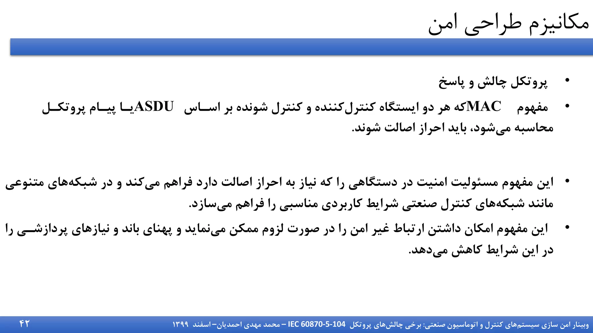 ‫سیستم‬ ‫سازی‬ ‫امن‬ ‫وبینار‬
‫صنعتی‬ ‫اتوماسیون‬ ‫و‬ ‫کنترل‬ ‫های‬
:
‫چالش‬ ‫برخی‬
‫پروتکل‬ ‫های‬
IEC 60870-5-104
–
‫احمدیان‬ ‫مهدی‬ ‫محمد‬
–
‫اسفند‬
1399
‫امن‬ ‫طراحی‬ ‫مکانیزم‬
•
‫پاسخ‬ ‫و‬ ‫چالش‬ ‫پروتکل‬
•
‫مفهوم‬
MAC
‫اسزاس‬ ‫بر‬ ‫شونده‬ ‫کنترل‬ ‫و‬ ‫کننده‬‫کنترل‬ ‫ایستگاه‬ ‫دو‬ ‫هر‬ ‫که‬
ASDU
‫پروتکزل‬ ‫پیزام‬ ‫یزا‬
‫شوند‬ ‫اصالت‬ ‫احراز‬ ‫باید‬ ،‫شود‬‫می‬ ‫محاسبه‬
.
•
‫مت‬ ‫های‬‫شبکه‬ ‫در‬ ‫و‬ ‫کند‬‫می‬ ‫فراهم‬ ‫دارد‬ ‫اصالت‬ ‫احراز‬ ‫به‬ ‫نیاز‬ ‫که‬ ‫را‬ ‫دستگاهی‬ ‫در‬ ‫امنیت‬ ‫مسئولیت‬ ‫مفهوم‬ ‫این‬
‫نوعی‬
‫سازد‬‫می‬ ‫فراهم‬ ‫را‬ ‫مناسبی‬ ‫کاربردی‬ ‫شرایط‬ ‫صنعتی‬ ‫کنترل‬ ‫های‬‫شبکه‬ ‫مانند‬
.
•
‫پردازشز‬ ‫نیازهای‬ ‫و‬ ‫باند‬ ‫پهنای‬ ‫و‬ ‫نماید‬‫می‬ ‫ممکن‬ ‫لزوم‬ ‫صورت‬ ‫در‬ ‫را‬ ‫امن‬ ‫غیر‬ ‫ارتباط‬ ‫داشتن‬ ‫امکان‬ ‫مفهوم‬ ‫این‬
‫را‬ ‫ی‬
‫دهد‬‫می‬ ‫کاهش‬ ‫شرایط‬ ‫این‬ ‫در‬
.
42
 