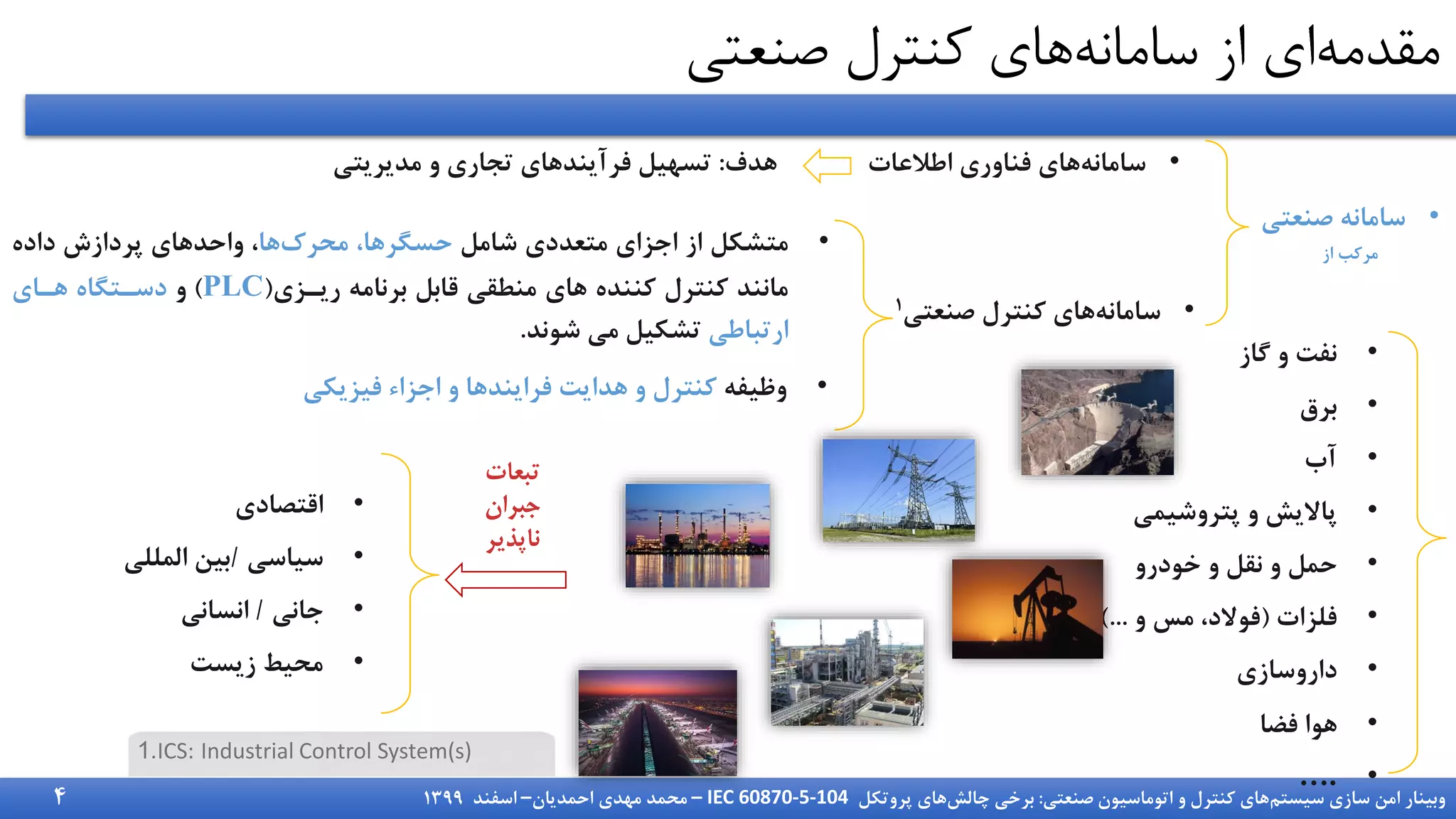 ‫سیستم‬ ‫سازی‬ ‫امن‬ ‫وبینار‬
‫صنعتی‬ ‫اتوماسیون‬ ‫و‬ ‫کنترل‬ ‫های‬
:
‫چالش‬ ‫برخی‬
‫پروتکل‬ ‫های‬
IEC 60870-5-104
–
‫احمدیان‬ ‫مهدی‬ ‫محمد‬
–
‫اسفند‬
1399
‫مقدمه‬
‫سامانه‬ ‫از‬ ‫ای‬
‫صنعتی‬ ‫کنترل‬ ‫های‬
•
‫شامل‬ ‫متعددی‬ ‫اجزای‬ ‫از‬ ‫متشکل‬
‫محرک‬ ،‫حسگرها‬
‫ها‬
‫داده‬ ‫پردازش‬ ‫واحدهای‬ ،
‫ریززی‬ ‫برنامه‬ ‫قابل‬ ‫منطقی‬ ‫های‬ ‫کننده‬ ‫کنترل‬ ‫مانند‬
(
PLC
)
‫و‬
‫هزای‬ ‫دسزتگاه‬
‫ارتباطی‬
‫شوند‬ ‫می‬ ‫تشکیل‬
.
•
‫وظیفه‬
‫فیزیکی‬ ‫اجزاء‬ ‫و‬ ‫فرایندها‬ ‫هدایت‬ ‫و‬ ‫کنترل‬
•
‫صنعت‬ ‫سامانه‬
‫ی‬
‫از‬ ‫مرکب‬
•
‫سامانه‬
‫اطالعات‬ ‫فناوری‬ ‫های‬
•
‫سامانه‬
‫صنعتی‬ ‫کنترل‬ ‫های‬
1
‫هدف‬
:
‫مدیریتی‬ ‫و‬ ‫تجاری‬ ‫فرآیندهای‬ ‫تسهیل‬
•
‫گاز‬ ‫و‬ ‫نفت‬
•
‫برق‬
•
‫آب‬
•
‫پتروشیمی‬ ‫و‬ ‫پاالیش‬
•
‫خودرو‬ ‫و‬ ‫نقل‬ ‫و‬ ‫حمل‬
•
‫فلزات‬
(
‫و‬ ‫مس‬ ،‫فوالد‬
)...
•
‫داروسازی‬
•
‫فضا‬ ‫هوا‬
•
….
•
‫اقتصادی‬
•
‫سیاسی‬
/
‫المللی‬ ‫بین‬
•
‫جانی‬
/
‫انسانی‬
•
‫زیست‬ ‫محیط‬
.
1 ICS: Industrial Control System(s)
4
 