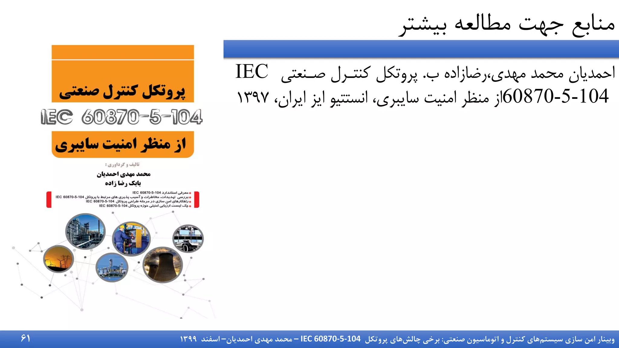 ‫سیستم‬ ‫سازی‬ ‫امن‬ ‫وبینار‬
‫صنعتی‬ ‫اتوماسیون‬ ‫و‬ ‫کنترل‬ ‫های‬
:
‫چالش‬ ‫برخی‬
‫پروتکل‬ ‫های‬
IEC 60870-5-104
–
‫احمدیان‬ ‫مهدی‬ ‫محمد‬
–
‫اسفند‬
1399
‫بیشتر‬ ‫مطالعه‬ ‫جهت‬ ‫منابع‬
61
‫ب‬ ‫رضازاده‬،‫مهدی‬ ‫محمد‬ ‫احمدیان‬
.
‫نرنیت‬ ‫کنترر‬ ‫پروتکل‬
IEC
60870-5-104
‫ایران‬ ‫ایز‬ ‫انستتیو‬ ،‫سایبری‬ ‫امنیت‬ ‫منظر‬ ‫از‬
،
1397
 