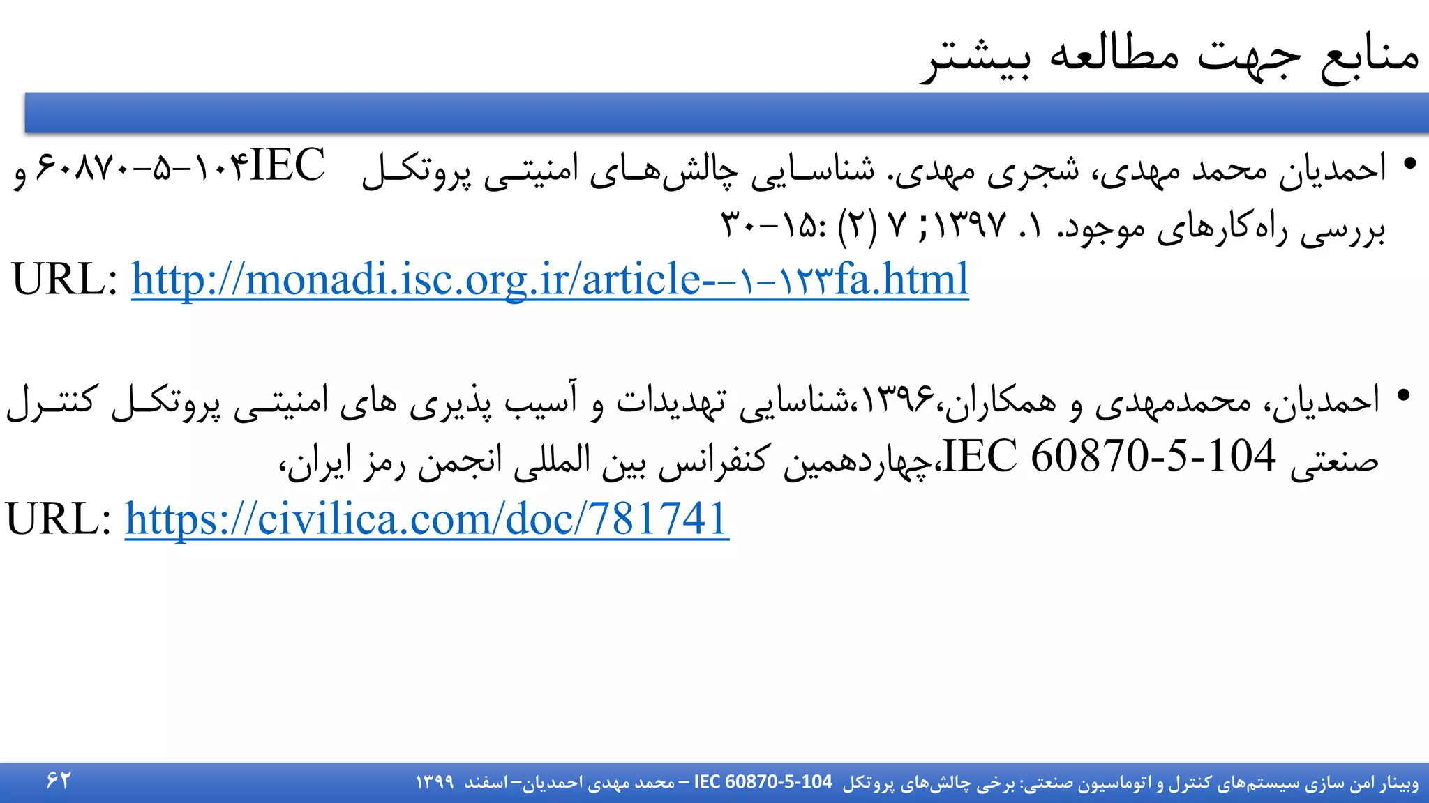 ‫سیستم‬ ‫سازی‬ ‫امن‬ ‫وبینار‬
‫صنعتی‬ ‫اتوماسیون‬ ‫و‬ ‫کنترل‬ ‫های‬
:
‫چالش‬ ‫برخی‬
‫پروتکل‬ ‫های‬
IEC 60870-5-104
–
‫احمدیان‬ ‫مهدی‬ ‫محمد‬
–
‫اسفند‬
1399
‫بیشتر‬ ‫مطالعه‬ ‫جهت‬ ‫منابع‬
62
•
‫مهدی‬ ‫شجری‬ ،‫مهدی‬ ‫محمد‬ ‫احمدیان‬
.
‫پروتکرل‬ ‫امنیتر‬ ‫ارای‬‌‫ااش‬ ‫شناسرای‬
IEC
۶۰۸7۰-۵-1۰۴
‫و‬
‫موجود‬ ‫کاراای‬‫راه‬ ‫بررس‬
.
1
.
1397
;
7
(
۲
: )
3۰-1۵
URL: http://monadi.isc.org.ir/article- 1-1۲3
- fa.html
•
،‫امکاران‬ ‫و‬ ‫محمدمهدی‬ ،‫احمدیان‬
139۶
‫ک‬ ‫پروتکرل‬ ‫امنیتر‬ ‫اای‬ ‫پذیری‬ ‫آسیب‬ ‫و‬ ‫تهدیدات‬ ‫شناسای‬،
‫نترر‬
‫ننیت‬
IEC 60870-5-104
،
،‫ایران‬ ‫رمز‬ ‫انجمن‬ ‫اشملل‬ ‫بین‬ ‫کنفرانس‬ ‫اهاردامین‬
URL: https://civilica.com/doc/781741
 