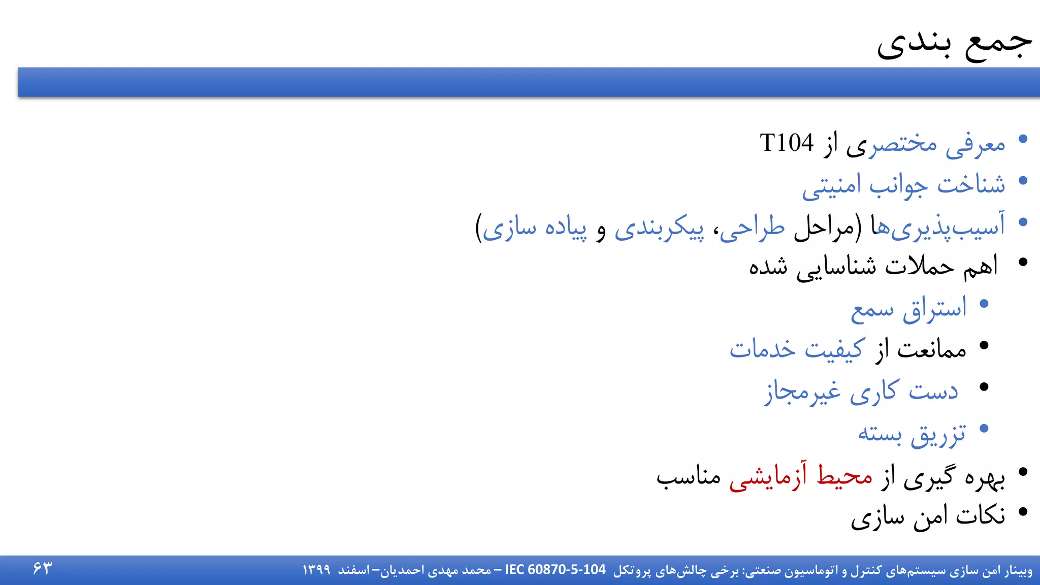 ‫سیستم‬ ‫سازی‬ ‫امن‬ ‫وبینار‬
‫صنعتی‬ ‫اتوماسیون‬ ‫و‬ ‫کنترل‬ ‫های‬
:
‫چالش‬ ‫برخی‬
‫پروتکل‬ ‫های‬
IEC 60870-5-104
–
‫احمدیان‬ ‫مهدی‬ ‫محمد‬
–
‫اسفند‬
1399
‫بندی‬ ‫جمع‬
•
‫مختصر‬ ‫میرف‬
‫از‬ ‫ی‬
T104
•
‫امنیت‬ ‫جوانب‬ ‫شناخت‬
•
‫ا‬‫پذیری‬‫آسیب‬
‫ا‬
(
‫مراحل‬
‫طراح‬
،
‫پیکربندی‬
‫و‬
‫سازی‬ ‫پیاده‬
)
•
‫شده‬ ‫شناسای‬ ‫حمالت‬ ‫اام‬
•
‫سمع‬ ‫استراق‬
•
‫از‬ ‫ممانیت‬
‫خدمات‬ ‫کیفیت‬
•
‫غیرمجاز‬ ‫کاری‬ ‫دست‬
•
‫بسته‬ ‫تزریق‬
•
‫از‬ ‫گیری‬ ‫بهره‬
‫آزمایش‬ ‫محیط‬
‫مناسب‬
•
‫سازی‬ ‫امن‬ ‫نکات‬
63
 