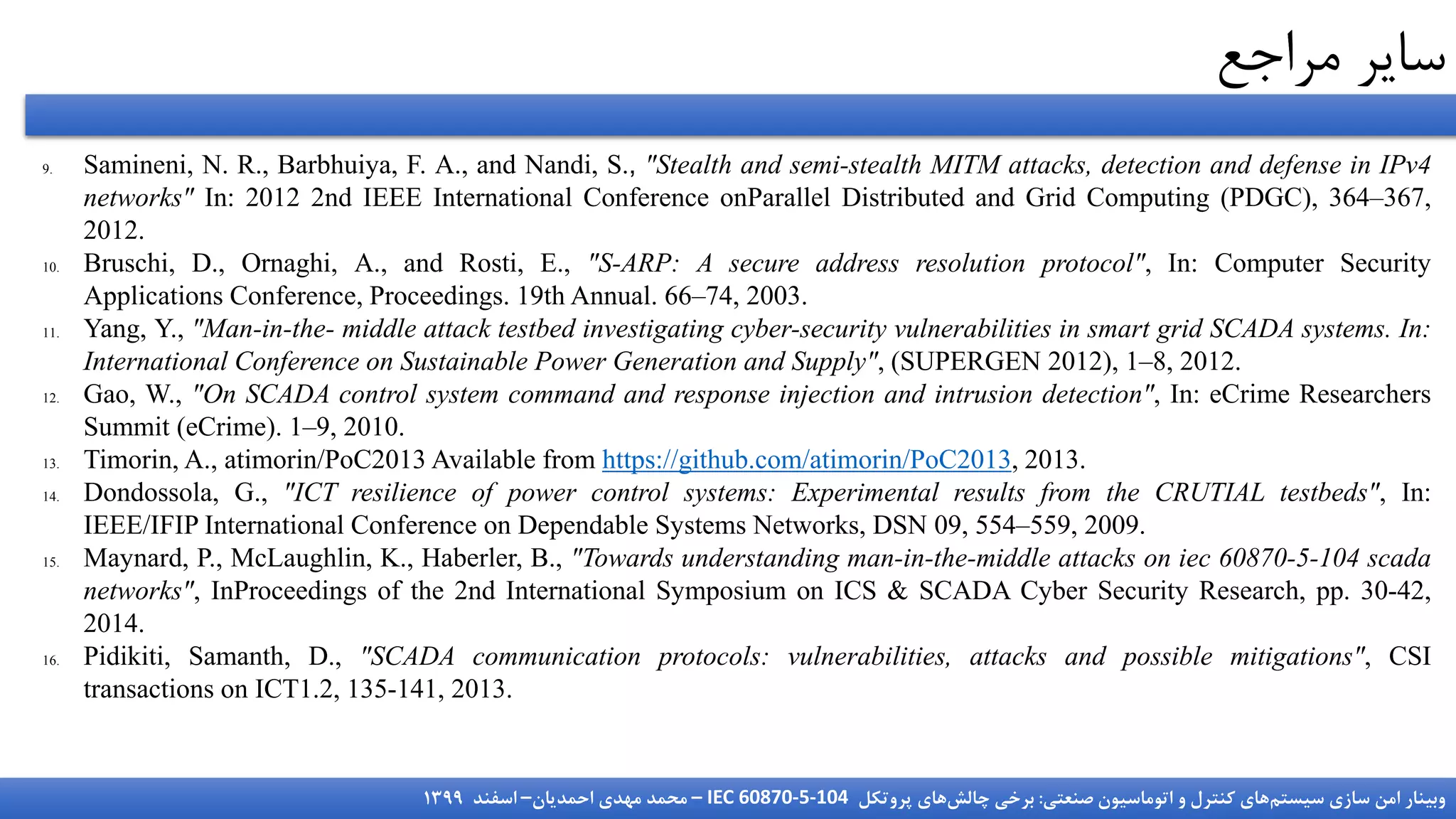 ‫سیستم‬ ‫سازی‬ ‫امن‬ ‫وبینار‬
‫صنعتی‬ ‫اتوماسیون‬ ‫و‬ ‫کنترل‬ ‫های‬
:
‫چالش‬ ‫برخی‬
‫پروتکل‬ ‫های‬
IEC 60870-5-104
–
‫احمدیان‬ ‫مهدی‬ ‫محمد‬
–
‫اسفند‬
1399
‫مراجع‬ ‫سایر‬
9. Samineni, N. R., Barbhuiya, F. A., and Nandi, S., "Stealth and semi-stealth MITM attacks, detection and defense in IPv4
networks" In: 2012 2nd IEEE International Conference onParallel Distributed and Grid Computing (PDGC), 364–367,
2012.
10. Bruschi, D., Ornaghi, A., and Rosti, E., "S-ARP: A secure address resolution protocol", In: Computer Security
Applications Conference, Proceedings. 19th Annual. 66–74, 2003.
11. Yang, Y., "Man-in-the- middle attack testbed investigating cyber-security vulnerabilities in smart grid SCADA systems. In:
International Conference on Sustainable Power Generation and Supply", (SUPERGEN 2012), 1–8, 2012.
12. Gao, W., "On SCADA control system command and response injection and intrusion detection", In: eCrime Researchers
Summit (eCrime). 1–9, 2010.
13. Timorin, A., atimorin/PoC2013 Available from https://github.com/atimorin/PoC2013, 2013.
14. Dondossola, G., "ICT resilience of power control systems: Experimental results from the CRUTIAL testbeds", In:
IEEE/IFIP International Conference on Dependable Systems Networks, DSN 09, 554–559, 2009.
15. Maynard, P., McLaughlin, K., Haberler, B., "Towards understanding man-in-the-middle attacks on iec 60870-5-104 scada
networks", InProceedings of the 2nd International Symposium on ICS & SCADA Cyber Security Research, pp. 30-42,
2014.
16. Pidikiti, Samanth, D., "SCADA communication protocols: vulnerabilities, attacks and possible mitigations", CSI
transactions on ICT1.2, 135-141, 2013.
 