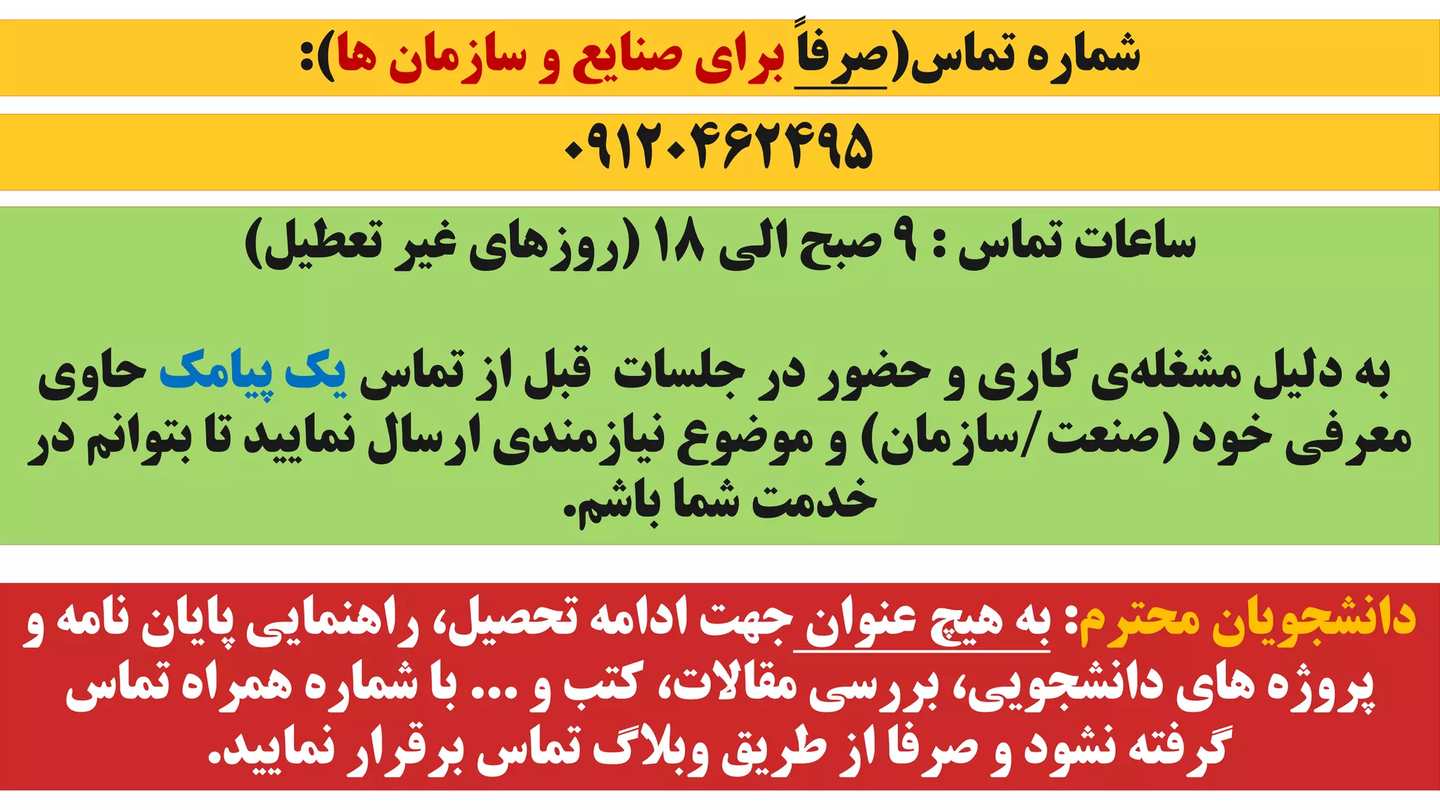 ‫تماس‬ ‫شماره‬
(
ً‫ا‬‫صرف‬
‫ها‬ ‫سازمان‬ ‫و‬ ‫صنایع‬ ‫برای‬
:)
0۹1204624۹۵
‫تماس‬ ‫ساعات‬
:
۹
‫الی‬ ‫صبح‬
18
(
‫تعطیل‬ ‫غیر‬ ‫روزهای‬
)
‫تماس‬ ‫از‬ ‫قبل‬ ‫جلسات‬ ‫در‬ ‫حضور‬ ‫و‬ ‫کاری‬ ‫ی‬‫مشغله‬ ‫دلیل‬ ‫به‬
‫پیامک‬ ‫یک‬
‫ح‬
‫اوی‬
‫خود‬ ‫معرفی‬
(
‫صنعت‬
/
‫سازمان‬
)
‫بت‬ ‫تا‬ ‫نمایید‬ ‫ارسال‬ ‫نیازمندی‬ ‫موضوع‬ ‫و‬
‫در‬ ‫وانم‬
‫باشم‬ ‫شما‬ ‫خدمت‬
.
‫محترم‬ ‫دانشجویان‬
:
‫عنوان‬ ‫هیچ‬ ‫به‬
‫پایان‬ ‫راهنمایی‬ ،‫تحصیل‬ ‫ادامه‬ ‫جهت‬
‫و‬ ‫نامه‬
‫و‬ ‫کتب‬ ،‫مقاالت‬ ‫بررسی‬ ،‫دانشجویی‬ ‫های‬ ‫پروژه‬
...
‫تماس‬ ‫همراه‬ ‫شماره‬ ‫با‬
‫نمایید‬ ‫برقرار‬ ‫تماس‬ ‫وبالگ‬ ‫طریق‬ ‫از‬ ‫صرفا‬ ‫و‬ ‫نشود‬ ‫گرفته‬
.
 