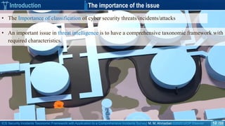 ICS Security Incidents Taxonomic Framework with Application to a Comprehensive Incidents Survey| M. M. Ahmadian ©2020 IJCIP Elsevier /59
• An important issue in threat intelligence is to have a comprehensive taxonomic framework with
required characteristics.
Introduction The importance of the issue
• The Importance of classification of cyber security threats/incidents/attacks
12
 