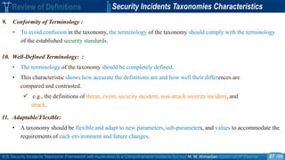 ICS Security Incidents Taxonomic Framework with Application to a Comprehensive Incidents Survey| M. M. Ahmadian ©2020 IJCIP Elsevier /59
Review of Definitions Security Incidents Taxonomies Characteristics
9. Conformity of Terminology :
• To avoid confusion in the taxonomy, the terminology of the taxonomy should comply with the terminology
of the established security standards.
10. Well-Defined Terminology: :
• The terminology of the taxonomy should be completely defined.
• This characteristic shows how accurate the definitions are and how well their differences are
compared and contrasted.
 e.g., the definitions of threat, event, security incident, non-attack security incident, and
attack.
11. Adaptable/Flexible:
• A taxonomy should be flexible and adapt to new parameters, sub-parameters, and values to accommodate the
requirements of each environment and future changes.
27
 