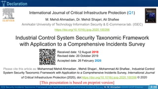 ICS Security Incidents Taxonomic Framework with Application to a Comprehensive Incidents Survey| M. M. Ahmadian ©2020 IJCIP Elsevier /59
Declaration
3
Industrial Control System Security Taxonomic Framework
with Application to a Comprehensive Incidents Survey
International Journal of Critical Infrastructure Protection (Q1)
M. Mehdi Ahmadian, Dr. Mehdi Shajari, Ali Shafiee
https://doi.org/10.1016/j.ijcip.2020.100356
Received date: 12 August 2018
Revised date: 20 October 2019
Accepted date: 26 February 2020
Please cite this article as: Mohammad Mehdi Ahmadian , Mehdi Shajari , Mohammad Ali Shafiee , Industrial Control
System Security Taxonomic Framework with Application to a Comprehensive Incidents Survey, International Journal
of Critical Infrastructure Protection (2020), doi:https://doi.org/10.1016/j.ijcip.2020.100356 © 2020
[This presentation is based on preprint version]
Amirkabir University of Technology Information Security & E-Commerce lab. (ISEC)
 