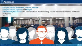 ICS Security Incidents Taxonomic Framework with Application to a Comprehensive Incidents Survey| M. M. Ahmadian ©2020 IJCIP Elsevier /59
Audience
• ICS Cyber Security Researchers, Lectures , Students .
• ICS Cyber Security Engineers and Mangers
• Cyber Security Researchers who are interested in attack modeling, security incidents’ taxonomies and threat
intelligence.
• etc.
5
 