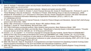 ICS Security Incidents Taxonomic Framework with Application to a Comprehensive Incidents Survey| M. M. Ahmadian ©2020 IJCIP Elsevier /59
1. Geric S, Hutinski Z. Information system security threats classifications. Journal of Information and Organizational
Sciences.(2007) Jun 12;31(1):51-61.
2. ISA/IEC-62443-1-1 Industrial communication networks , Network and system security,(2009).
3. Ruf L, AG C, Thorn A, GmbH A, Christen T, Zurich Financial Services AG, Gruber B, Credit Suisse AG., Portmann R, Luzer H,
Threat Modeling in Security Architecture - The Nature of Threats. ISSS Working Group on Security Architectures, (2008)
4. Alhabeeb M, Almuhaideb A, Le P, Srinivasan B. Information Security Threats Classification Pyramid. 24th IEEE International
Conference on Advanced Information Networking and Applications Workshops: (2010). p. 208-213, doi:
10.1109/WAINA.2010.39.
5. R. Shirey, Security Architecture for Internet Protocols: A Guide for Protocol Designs and Standards, Internet Draft: draft-irtf-psrg-
secarch-sect1-00.txt (Nov. 1994).
6. Bishop, Matt. Introduction to computer security, Boston, MA: Addison-Wesley, 2005.
7. Swiderski F, Snyder W. Threat Modeling. Microsoft Press; 2004.
8. ISO 7498-2,Information processing systems, Open Systems Interconnection, Basic Reference Model, 1989.
9. Jouini, Mouna, Latifa Ben Arfa Rabai, and Anis Ben Aissa. "Classification of security threats in information systems." Procedia
Computer Science 32 (2014): 489-496, doi: 10.1016/j.procs.2014.05.452
10. Howard, J. D., & Longstaff, T. A. A Common Language for Computer Security Incidents. Sandia Report # SAND98-8667.
Retrieved from http://prod.sandia.gov/techlib/access-control.cgi/1998/988667.pdf, (1998), October, doi: 10.2172/751004.
11. Zhu B, Joseph A, Sastry S. A taxonomy of cyber attacks on SCADA systems. InInternet of things (iThings/CPSCom), 2011
international conference on and 4th international conference on cyber, physical and social computing, IEEE, (2011) Oct 19, (pp.
380-388), doi: 10.1109/iThings/CPSCom.2011.34.
12. Miller WB, Rowe DC, Helps R, Woodside R. A Comprehensive and Open Framework for Classifying Incidents Involving Cyber-
Physical Systems.Proceedings of The 2014 IAJC/ISAM Joint International Conference, (2014).
13. Miller WB. Classifying and Cataloging Cyber-Security Incidents Within Cyber-Physical Systems,Brigham Young University -
Provo,(2014).
References
 