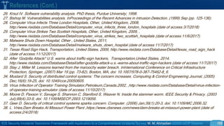 ICS Security Incidents Taxonomic Framework with Application to a Comprehensive Incidents Survey| M. M. Ahmadian ©2020 IJCIP Elsevier /59
26. Krsul IV. Software vulnerability analysis. PhD thesis, Purdue University; 1998.
27. Bishop M. Vulnerabilities analysis. InProceedings of the Recent Advances in intrusion Detection. (1999) Sep (pp. 125-136).
28. Computer Virus Infects Three London Hospitals, Other, United Kingdom, 2008,
http://www.risidata.com/Database/Detail/computer_virus_infects_three_london_hospitals (date of access:3/7/2018)
29. Computer Virus Strikes Two Scottish Hospitals, Other, United Kingdom, 2009, ,
http://www.risidata.com/Database/Detail/computer_virus_strikes_two_scottish_hospitals (date of access:11/6/2017)
30. Malware Shuts Down Hospital, Other , United States, 2011,
http://www.risidata.com/Database/Detail/malware_shuts_down_hospital (date of access:11/7/2017)
31. Texas Road Sign Hack, Transportation, United States, 2009, http://www.risidata.com/Database/Detail/texas_road_sign_hack
(date of access:11/12/2017)
32. After ‘Godzilla Attack!’ U.S. warns about traffic-sign hackers, Transportation,United States, 2014,
http://www.risidata.com/Database/Detail/after-godzilla-attack-u.s.-warns-about-traffic-sign-hackers (date of access:11/7/2017)
33. Slay J, Miller M. Lessons learned from the maroochy water breach. InInternational Conference on Critical Infrastructure
Protection, Springer, (2007) Mar 19 (pp. 73-82), Boston, MA, doi: 10.1007/978-0-387-75462-8_6.
34. Mustard S. Security of distributed control systems: The concern increases. Computing & Control Engineering Journal, (2005)
Dec;16(6):19-25, doi: 10.1049/cce:20050605.
35. Virus Infection of Operator Training Simulator,Petroleum,Canada,2002, ,http://www.risidata.com/Database/Detail/virus-infection-
of-operator-training-simulator (date of access:11/10/2017)
36. Moore D, Paxson V, Savage S, Shannon C, Staniford S, Weaver N. Inside the slammer worm. IEEE Security & Privacy. (2003
Jul);99(4):33-9, doi: 10.1109/MSECP.2003.1219056.
37. Geer D. Security of critical control systems sparks concern. Computer. (2006) Jan;39(1):20-3, doi: 10.1109/MC.2006.32.
38. L. Vries,Dam Breaks At Missouri Power Plant ,https://www.cbsnews.com/news/dam-breaks-at-missouri-power-plant (date of
access:2/4/2018)
References (Cont.)
 