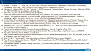 ICS Security Incidents Taxonomic Framework with Application to a Comprehensive Incidents Survey| M. M. Ahmadian ©2020 IJCIP Elsevier /59
39. Rogers JD, Watkins CM, Chung JW. The 2005 upper Taum Sauk dam failure: A case history. Environmental & Engineering
Geoscience. (2010) Aug 1;16(3):257-89, doi: https://doi.org/10.2113/gseegeosci.16.3.257.
40. Nicholson A, Webber S, Dyer S, Patel T, Janicke H. SCADA security in the light of Cyber-Warfare. Computers & Security. (2012)
Jun 1;31(4):418-36, doi: 10.1016/j.cose.2012.02.009.
41. Steel Plant infection with Ahack Worm,Metals,Brazil,2008,
,Brazil,http://www.risidata.com/Database/Detail/steel_plant_infection_with_ahack_worm (date of access:4/4/2018)
42. Daniela T. Communication security in SCADA pipeline monitoring systems. IEEE, InRoedunet International Conference
(RoEduNet), (2011) 10th (2011) Jun 23 (pp. 1-5), doi: 10.1109/RoEduNet.2011.5993706.
43. Virvilis, Nikos, Dimitris Gritzalis, and Theodoros Apostolopoulos. "Trusted Computing vs. Advanced Persistent Threats: Can a
defender win this game?." Ubiquitous intelligence and computing, 2013 IEEE 10th international conference on and 10th
international conference on autonomic and trusted computing (uic/atc), (2013), doi: 10.1109/UIC-ATC.2013.80.
44. Advisory (ICSA-11-041-01A), McAfee Night Dragon Report (Update A), 2011, https://ics-cert.us-cert.gov/advisories/ICSA-11-
041-01A (date of access:8/4/2017).
45. Protecting Critical Systems While Promoting Operational Efficiency, Towards the digital oilfield, 2012,
http://www.symantec.com/content/en/uk/enterprise/fact_sheets/b-Oil_and_Gas_Report_lr.pdf (date of access:8/4/2017).
46. W32.Duqu: The Precursor to the Next Stuxnet, 2012,
https://www.symantec.com/content/en/us/enterprise/media/security_response/whitepapers/w32_duqu_the_precursor_to_the_ne
xt_stuxnet.pdf (date of access:8/4/2017).
47. Duqu F.A.Q., R. Naraine, 2011, https://securelist.com/duqu-faq-33/32463/ (date of access:8/4/2017).
48. From Shamoon to Stronedrill, Version 1.05, 2017, https://securelist.com/files/2017/03/Report_Shamoon_StoneDrill_final.pdf
(date of access:8/4/2017).
49. The Shamoon Attacks, Symantec Security Resoponse, 2012, https://www.symantec.com/connect/blogs/shamoon-attacks (date
of access:9/4/2017).
References (Cont.)
 