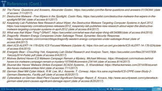 ICS Security Incidents Taxonomic Framework with Application to a Comprehensive Incidents Survey| M. M. Ahmadian ©2020 IJCIP Elsevier /59
50. The Flame: Questions and Answers, Alexander Gostev, https://securelist.com/the-flame-questions-and-answers-51/34344/ (date
of access:7/11/2017).
51. Destructive Malware – Five Wipers in the Spotlight, Costin Raiu, https://securelist.com/destructive-malware-five-wipers-in-the-
spotlight/58194/ (date of access:6/1/2017).
52. Kaspersky Lab Publishes New Research about Wiper, the Destructive Malware Targeting Computer Systems in April 2012,
https://usa.kaspersky.com/about/press-releases/2012_kaspersky-lab-publishes-new-research-about-wiper-the-destructive-
malware-targeting-computer-systems-in-april-2012 (date of access:8/4/2017).
53. What was that Wiper Thing? GReAT, https://securelist.com/what-was-that-wiper-thing-48/34088/(date of access:8/4/2015).
54. Dragonfly: Western Energy Companies Under Sabotage Threat, Symantec Security Response,
https://www.symantec.com/connect/blogs/dragonfly-western-energy-companies-under-sabotage-threat (date of
access:8/4/2017).
55. Alert (ICS-ALERT-14-176-02A) ICS Focused Malware (Update A), https://ics-cert.us-cert.gov/alerts/ICS-ALERT-14-176-02A(date
of access:6/4/2015).
56. Energetic Bear – Crouching Yeti, Kaspersky Lab Global Research and Analysis Team, https://securelist.com/files/2014/07/EB-
YetiJuly2014-Public.pdf (date of access:6/4/2017).
57. Motives Behind Havex ICS Malware Campaign Remain a Mystery, Michael Mimoso, https://threatpost.com/motives-behind-
havex-ics-malware-campaign-remain-a-mystery/107046/#comment-234144 (date of access:8/14/2017).
58. Stuxnet-like 'Havex' Malware Strikes European SCADA Systems., S. Khandelwal, https://thehackernews.com/2014/06/stuxnet-
like-havex-malware-strikes.html (date of access:7/11/2017).
59. German Steel Mill Cyber Attack, R.M. Lee, M.J. Assante, T. Conway, https://ics.sans.org/media/ICS-CPPE-case-Study-2-
German-Steelworks_Facility.pdf (date of access:8/20/2017).
60. Cyberattack on German Steel Plant Caused Significant Damage: Report, E. Kovacs, http://www.securityweek.com/cyberattack-
german-steel-plant-causes-significant-damage-report (date of access:8/20/2017).
References (Cont.)
 