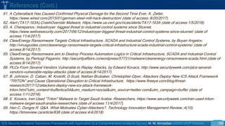 ICS Security Incidents Taxonomic Framework with Application to a Comprehensive Incidents Survey| M. M. Ahmadian ©2020 IJCIP Elsevier /59
61. A Cyberattack Has Caused Confirmed Physical Damage for the Second Time Ever, K. Zetter,
https://www.wired.com/2015/01/german-steel-mill-hack-destruction/ (date of access: 8/20/2017).
62. Alert (TA17-163A),CrashOverride Malware, https://www.us-cert.gov/ncas/alerts/TA17-163A (date of access:1/5/2018).
63. A. Cherepanov, Industroyer: biggest threat to industrial control systems since Stuxnet,
https://www.welivesecurity.com/2017/06/12/industroyer-biggest-threat-industrial-control-systems-since-stuxnet/ (date of
access:11/4/2017).
64. ClearEnergy Ransomware Targets Critical Infrastructure, SCADA and Industrial Control Systems, by Boyan Angelov,
http://virusguides.com/clearenergy-ransomware-targets-critical-infrastructure-scada-industrial-control-systems/ (date of
access:8/14/2017).
65. ClearEnergy Ransomware aim to Destroy Process Automation Logics in Critical Infrastructure, SCADA and Industrial Control
Systems, by Pierluigi Paganini, http://securityaffairs.co/wordpress/57731/malware/clearenergy-ransomware-scada.html (date of
access:8/14/2017).
66. PLCs From Several Vendors Vulnerable to Replay Attacks, by Edward Kovacs, http://www.securityweek.com/plcs-several-
vendors-vulnerable-replay-attacks (date of access:8/14/2017).
67. B. Johnson, D. Caban, M. Krotofil, D.Scali, Nathan Brubaker, Christopher Glyer, Attackers Deploy New ICS Attack Framework
“TRITON” and Cause Operational Disruption to Critical Infrastructure, https://www.fireeye.com/blog/threat-
research/2017/12/attackers-deploy-new-ics-attack-framework-
triton.html?utm_content=bufferbca54&utm_medium=social&utm_source=twitter.com&utm_campaign=buffer (date of
access:1/11/2018).
68. E. Kovacs, Iran Used "Triton" Malware to Target Saudi Arabia: Researchers, https://www.securityweek.com/iran-used-triton-
malware-target-saudi-arabia-researchers (date of access:11/4/2017).
69. Han C, Dongre R. Q&A. What Motivates Cyber-Attackers?. Technology Innovation Management Review.;4(10).
https://timreview.ca/article/838 (date of access:4/4/2018)
References (Cont.)
 