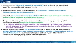 ICS Security Incidents Taxonomic Framework with Application to a Comprehensive Incidents Survey| M. M. Ahmadian ©2020 IJCIP Elsevier /59
Abstract
• we have proposed Hierarchical Taxonomic Framework (HTF) with 16 required characteristics for
classifying attacks and security incidents in ICSs.
• This framework has proper characteristics such as completeness, unambiguity, repeatability,
usefulness, appropriateness, and applicability.
• We provided semi-formal and standardized definitions of threats, events, incidents, non-incidents, non-
security incidents, non-attack security incidents, and attacks
• This proposed taxonomy with various parameters and sub-parameters prepares an expandable
hierarchical framework for any organization's requirements.
• In this paper, we present minimal parameters and sub-parameters for classification. Parameters
and sub-parameters of the HTF can be changed, expanded, and revised for other applications that
need more customization.
• we also classified and analyzed 268 security incidents on ICSs. Based on the HTF, we proposed the
statistical analytical study to show the useful patterns and key points for threat intelligence in ICSs and
critical infrastructures. These patterns and key points lead us to improve ICSs and critical
infrastructures security by being aware of cyber-attacks trends.
7
 