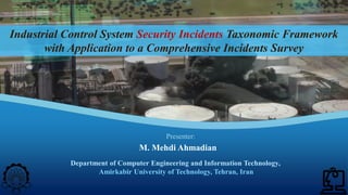 ICS Security Incidents Taxonomic Framework with Application to a Comprehensive Incidents Survey| M. M. Ahmadian ©2020 IJCIP Elsevier /58
Industrial Control System Security Incidents Taxonomic Framework
with Application to a Comprehensive Incidents Survey
Department of Computer Engineering and Information Technology,
Amirkabir University of Technology, Tehran, Iran
M. Mehdi Ahmadian
Presenter:
 