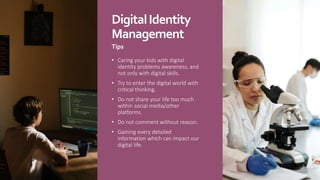 DigitalIdentity
Management
Tips
• Caring your kids with digital
identity problems awareness, and
not only with digital skills.
• Try to enter the digital world with
critical thinking.
• Do not share your life too much
within social media/other
platforms.
• Do not comment without reason.
• Gaining every detailed
information which can impact our
digital life.
 