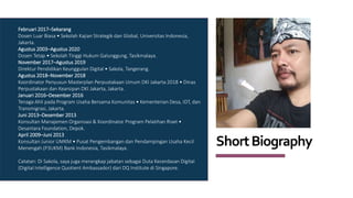 ShortBiography
Februari 2017–Sekarang
Dosen Luar Biasa • Sekolah Kajian Strategik dan Global, Universitas Indonesia,
Jakarta.
Agustus 2003–Agustus 2020
Dosen Tetap • Sekolah Tinggi Hukum Galunggung, Tasikmalaya.
November 2017–Agustus 2019
Direktur Pendidikan Keunggulan Digital • Sakola, Tangerang.
Agustus 2018–November 2018
Koordinator Penyusun Masterplan Perpustakaan Umum DKI Jakarta 2018 • Dinas
Perpustakaan dan Kearsipan DKI Jakarta, Jakarta.
Januari 2016–Desember 2016
Tenaga Ahli pada Program Usaha Bersama Komunitas • Kementerian Desa, IDT, dan
Transmigrasi, Jakarta.
Juni 2013–Desember 2013
Konsultan Manajemen Organisasi & Koordinator Program Pelatihan Riset •
Desantara Foundation, Depok.
April 2009–Juni 2013
Konsultan Junior UMKM • Pusat Pengembangan dan Pendampingan Usaha Kecil
Menengah (P3UKM) Bank Indonesia, Tasikmalaya.
Catatan: Di Sakola, saya juga merangkap jabatan sebagai Duta Kecerdasan DigitaI
(Digital Intelligence Quotient Ambassador) dari DQ Institute di Singapore.
 