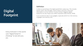 Definition
It refers to everything in the digital world that is about you. This includes
photos, posts, text messages, search history, and more. Once your
information is on the Internet, it’s there forever! Negative digital
footprints can also impact your offline reputation (DQ Institute, 2018).
It can include the data in your gadgets, especially which lie in the memory
of gadgets and memory card.
Every institution in the world
uses “digital footprint
checking” to see who you
are.
Digital
Footprint
 