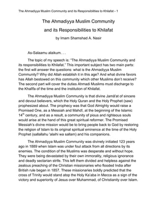 The Ahmadiyya Muslim Community and its Responsibilities to Khilafat - 1 
 
The Ahmadiyya Muslim Community
and its Responsibilities to Khilafat
by Imam Shamshad A. Nasir
As-Salaamu alaikum. . .
The topic of my speech is: “The Ahmadiyya Muslim Community and
its responsibilities to Khilafat.” This important subject has two main parts:
the first will answer the questions: what is the Ahmadiyya Muslim
Community? Why did Allah establish it in this age? And what divine favors
has Allah bestowed on this community which other Muslims don’t receive?
The second part will cover the duties Ahmadi Muslims must discharge to
the Khalīfa of the time and the institution of Khilafat.
The Ahmadiyya Muslim Community is that divine Jamā'at of sincere
and devout believers, which the Holy Quran and the Holy Prophet (saw)
prophesized about. The prophecy was that God Almighty would raise a
Promised One, as a Messiah and Mahdī, at the beginning of the Islamic
14th
century, and as a result, a community of pious and righteous souls
would arise at the hand of this great spiritual reformer. The Promised
Messiah’s divine mission would be to bring people back to God by restoring
the religion of Islam to its original spiritual eminence at the time of the Holy
Prophet (sallallahu 'alaihi wa sallam) and his companions.
The Ahmadiyya Muslim Community was divinely initiated 123 years
ago in 1889 when Islam was under foul attack from all directions by its
enemies. The condition of the Muslims was desperate and without hope.
They were being devastated by their own immorality, religious ignorance
and deadly sectarian strife. This left them divided and helpless against the
zealous preaching of the Christian missionaries who flooded India after
British rule began in 1857. These missionaries boldly predicted that the
cross of Trinity would stand atop the Holy Ka’aba in Mecca as a sign of the
victory and superiority of Jesus over Muhammad, of Christianity over Islam.
 