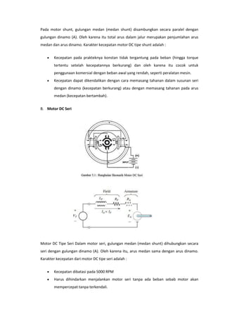 Pada motor shunt, gulungan medan (medan shunt) disambungkan secara paralel dengan
gulungan dinamo (A). Oleh karena itu total arus dalam jalur merupakan penjumlahan arus
medan dan arus dinamo. Karakter kecepatan motor DC tipe shunt adalah :


Kecepatan pada prakteknya konstan tidak tergantung pada beban (hingga torque
tertentu setelah kecepatannya berkurang) dan oleh karena itu cocok untuk
penggunaan komersial dengan beban awal yang rendah, seperti peralatan mesin.



Kecepatan dapat dikendalikan dengan cara memasang tahanan dalam susunan seri
dengan dinamo (kecepatan berkurang) atau dengan memasang tahanan pada arus
medan (kecepatan bertambah).

B. Motor DC Seri

Motor DC Tipe Seri Dalam motor seri, gulungan medan (medan shunt) dihubungkan secara
seri dengan gulungan dinamo (A). Oleh karena itu, arus medan sama dengan arus dinamo.
Karakter kecepatan dari motor DC tipe seri adalah :


Kecepatan dibatasi pada 5000 RPM



Harus dihindarkan menjalankan motor seri tanpa ada beban sebab motor akan
mempercepat tanpa terkendali.

 