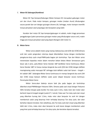 C. Motor DC Gabungan/Kombinasi
Motor DC Tipe Kompon/Gabungan Motor Kompon DC merupakan gabungan motor
seri dan shunt. Pada motor kompon, gulungan medan (medan shunt) dihubungkan
secara paralel dan seri dengan gulungan dinamo (A). Sehingga, motor kompon memiliki
torque penyalaan awal yang bagus dan kecepatan yang stabil.
Karakter dari motor DC tipe kompon/gabungan ini adalah, makin tinggi persentase
penggabungan (yakni persentase gulungan medan yang dihubungkan secara seri), makin
tinggi pula torque penyalaan awal yang dapat ditangani oleh motor ini.
D. Motor Servo
Motor servo adalah motor yang mampu bekerja dua arah (CW dan CCW) dimana
arah dan sudut pergerakan rotornya dapat dikendalikan hanya dengan memberikan
pengaturan duty cycle sinyal PWM pada bagian pin kontrolnya. Tipe dari Motor servo
menentukan kapasitas motor dalam menahan beban beban. Motor Servosecara garis
besar ada 2 jenis, yaitu Motor Servo Standar 180° danMotor Servo Continuous. Motor
Servo Standar 180° ini hanya mampu bergerak dua arah (CW dan CCW) dengan defleksi
masingmasing sudut mencapai 90° sehingga total defleksi sudut dari kanan – tengah –
kiri adalah 180°. Sedangkan Motor Servo Continuous ini mampu bergerak dua arah (CW
dan CCW) tanpa batasan defleksi sudut putar (dapat berputar secara kontinyu).
Pensinyalan Motor Servo
Motor Servo akan bekerja secara baik jika pada bagian pin kontrolnya
diberikan sinyal PWMdengan frekuensi 50Hz. Dimana pada saat sinyal dengan frekuensi
50Hz tersebut dicapai pada kondisi Ton duty cycle 1.5ms, maka rotor dari motor akan
berhenti tepat di tengah-tengah (sudut 0° / netral). Pada saat Ton duty cycle dari sinyal
yang diberikan kurang dari 1.5ms, maka rotor akan berputar ke arah kiri dengan
membentuk sudut yang besarnya linier terhadap besarnya Ton duty cycle, dan akan
bertahan diposisi tersebut. Dan sebaliknya, jika Ton duty cycle dari sinyal yang diberikan
lebih dari 1.5ms, maka rotor akan berputar ke arah kanan dengan membentuk sudut
yang linier pula terhadap besarnya Ton duty cycle, dan bertahan diposisi tersebut.

 