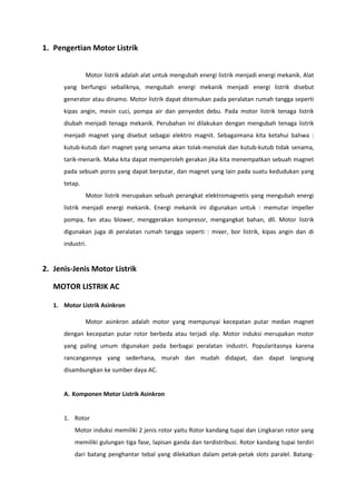1. Pengertian Motor Listrik
Motor listrik adalah alat untuk mengubah energi listrik menjadi energi mekanik. Alat
yang berfungsi sebaliknya, mengubah energi mekanik menjadi energi listrik disebut
generator atau dinamo. Motor listrik dapat ditemukan pada peralatan rumah tangga seperti
kipas angin, mesin cuci, pompa air dan penyedot debu. Pada motor listrik tenaga listrik
diubah menjadi tenaga mekanik. Perubahan ini dilakukan dengan mengubah tenaga listrik
menjadi magnet yang disebut sebagai elektro magnit. Sebagaimana kita ketahui bahwa :
kutub-kutub dari magnet yang senama akan tolak-menolak dan kutub-kutub tidak senama,
tarik-menarik. Maka kita dapat memperoleh gerakan jika kita menempatkan sebuah magnet
pada sebuah poros yang dapat berputar, dan magnet yang lain pada suatu kedudukan yang
tetap.
Motor listrik merupakan sebuah perangkat elektromagnetis yang mengubah energi
listrik menjadi energi mekanik. Energi mekanik ini digunakan untuk : memutar impeller
pompa, fan atau blower, menggerakan kompresor, mengangkat bahan, dll. Motor listrik
digunakan juga di peralatan rumah tangga seperti : mixer, bor listrik, kipas angin dan di
industri.

2. Jenis-Jenis Motor Listrik
MOTOR LISTRIK AC
1. Motor Listrik Asinkron
Motor asinkron adalah motor yang mempunyai kecepatan putar medan magnet
dengan kecepatan putar rotor berbeda atau terjadi slip. Motor induksi merupakan motor
yang paling umum digunakan pada berbagai peralatan industri. Popularitasnya karena
rancangannya yang sederhana, murah dan mudah didapat, dan dapat langsung
disambungkan ke sumber daya AC.

A. Komponen Motor Listrik Asinkron

1. Rotor
Motor induksi memiliki 2 jenis rotor yaitu Rotor kandang tupai dan Lingkaran rotor yang
memiliki gulungan tiga fase, lapisan ganda dan terdistribusi. Rotor kandang tupai terdiri
dari batang penghantar tebal yang dilekatkan dalam petak-petak slots paralel. Batang-

 