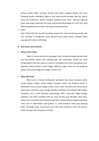 batang tersebut diberi hubungan pendek pada kedua ujungnya dengan alat cincin
hubungan pendek. Sedangkan lingkaran rotor yang memiliki gulungan tiga fase, lapisan
ganda dan terdistribusi. Dibuat melingkar sebanyak kutub stator. Tiga fase digulungi
kawat pada bagian dalamnya dan ujung yang lainnya dihubungkan ke cincin kecil yang
dipasang padabatang as dengan sikat yang menempel padanya.
2. Stator
Stator dibuat dari dari sejumlah stampings dengan slots untuk membawa gulungan tiga
fase. Gulungan ini dilingkarkan untuk sejumlah kutub yang tertentu. Gulungan diberi
spasi geometri sebesar 120 derajat.

B. Jenis Motor Listrik Asinkron :


Motor Listrik 1 Phase
Motor ini hanya memiliki satu gulungan stator, beroperasi dengan pasokan daya
satu fase,memiliki sebuah rotor kandang tupai, dan memerlukan sebuah alat untuk
menghidupkan motornya. Sejauh ini motor ini merupakan jenis motor yang paling umum
digunakan dalam peralatan rumah tangga, seperti fan angin, mesin cuci dan pengering
pakaian, dan untuk penggunaan hingga 3 sampai 4 Hp.



Motor Split Phase
Motor jenis ini bekerja berdasarkan perbedaan fasa antara kumparan bantu
berupa induktor dengan resistor dengan kumparan utama. Jika kumparan bantu ini
ditempatkan secara paralel dengan belitan utama maka nilai R/XL1 dari belitan bantu
dapat diatur sedemikian rupa sehingga dihasilkan perbedaan fasa dibawah 900. Dengan
menaikkan nilai R maka dihasilkan perbandingan R/XL1 yang lebih tinggi sehingga
perbedaan fasa lebih mendekati 900 dan torka starting yang dihasilkan lebih besar.
Motor jenis ini memiliki torka starting yang rendah. Karakteristik dan rangkaian ekuivalen
motor jenis ini diperlihatkan pada gambar 3.1. Pada kumparan bantu juga dipasang
saklar sentrifugal untuk memutuskan arus listrik pada kumparan bantu bila putaran
motor mencapai 75% dari putaran nominal.

 
