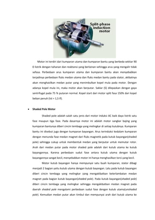 Motor ini terdiri dari kumparan utama dan kumparan bantu yang berbeda sekitar 90
0 listrik dengan tahanan dan reaktansi yang berlainan sehingga arus yang mengalir tidak
sefasa. Perbedaan arus kumparan utama dan kumparan bantu akan menyebabkan
terjadinya perbedaan fluks medan utama dan fluks medan bantu pada stator, akibatnya
akan menghasilkan medan putar yang menimbulkan kopel mula pada motor. Dengan
adanya kopel mula ini, maka motor akan berputar. Saklar (S) dilepaskan dengan gaya
sentrifugal pada 75 % putaran normal. Kopel start dari motor split fasa 150% dari kopel
beban penuh (Ist = 1,5 If).


Shaded Pole Motor
Shaded pole adalah salah satu jenis dari motor induksi AC baik daya listrik satu
fase maupun tiga fase. Pada dasarnya motor ini adalah motor sangkar bajing yang
kumparan bantunya diberi cincin tembaga yang melingkar di setiap kutubnya. Kumparan
bantu ini disebut juga dengan kumparan bayangan. Arus terinduksi kedalam kumparan
dengan menunda fase medan magnet dari fluks magnetik pada kutub bayangan(shaded
pole) sehingga cukup untuk membentuk medan yang berputar untuk memutar rotor.
Arah dari medan putar pada motor shaded pole adalah dari kutub utama ke kutub
bayangannya. Karena perbedaan sudut fase antara kutub utama dengan kutub
bayangannya sangat kecil, menyebabkan motor ini hanya menghasilkan torsi yang kecil.
Motor kutub bayangan hanya mempunyai satu buah kumparan, stator dibagi
menjadi 2 bagian yaitu kutub utama dengan kutub bayangan. Lalu pada kutub bayangan
diberi cincin tembaga yang melingkar yang mengakibatkan keterlambatan medan
magnet pada bagian kutub bayangan(shaded pole). Pada kutub bayangan(shaded pole)
diberi cincin tembaga yang melingkar sehingga mengakibatkan medan magnet pada
daerah shaded pole mengalami perbedaan sudut fase dengan kutub utama(unshaded
pole). Kemudian medan putar akan timbul dan mempunyai arah dari kutub utama ke

 