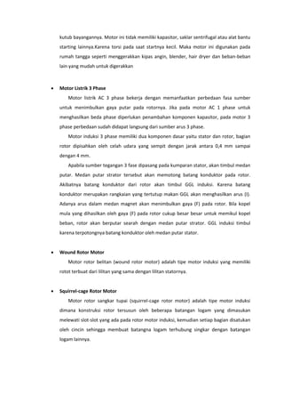 kutub bayangannya. Motor ini tidak memiliki kapasitor, saklar sentrifugal atau alat bantu
starting lainnya.Karena torsi pada saat startnya kecil. Maka motor ini digunakan pada
rumah tangga seperti menggerakkan kipas angin, blender, hair dryer dan beban-beban
lain yang mudah untuk digerakkan



Motor Listrik 3 Phase
Motor listrik AC 3 phase bekerja dengan memanfaatkan perbedaan fasa sumber
untuk menimbulkan gaya putar pada rotornya. Jika pada motor AC 1 phase untuk
menghasilkan beda phase diperlukan penambahan komponen kapasitor, pada motor 3
phase perbedaan sudah didapat langsung dari sumber arus 3 phase.
Motor induksi 3 phase memiliki dua komponen dasar yaitu stator dan rotor, bagian
rotor dipisahkan oleh celah udara yang sempit dengan jarak antara 0,4 mm sampai
dengan 4 mm.
Apabila sumber tegangan 3 fase dipasang pada kumparan stator, akan timbul medan
putar. Medan putar strator tersebut akan memotong batang konduktor pada rotor.
Akibatnya batang konduktor dari rotor akan timbul GGL induksi. Karena batang
konduktor merupakan rangkaian yang tertutup makan GGL akan menghasilkan arus (I).
Adanya arus dalam medan magnet akan menimbulkan gaya (F) pada rotor. Bila kopel
mula yang dihasilkan oleh gaya (F) pada rotor cukup besar besar untuk memikul kopel
beban, rotor akan berputar searah dengan medan putar strator. GGL induksi timbul
karena terpotongnya batang konduktor oleh medan putar stator.



Wound Rotor Motor
Motor rotor belitan (wound rotor motor) adalah tipe motor induksi yang memiliki
rotot terbuat dari lilitan yang sama dengan lilitan statornya.



Squirrel-cage Rotor Motor
Motor rotor sangkar tupai (squirrel-cage rotor motor) adalah tipe motor induksi
dimana konstruksi rotor tersusun oleh beberapa batangan logam yang dimasukan
melewati slot-slot yang ada pada rotor motor induksi, kemudian setiap bagian disatukan
oleh cincin sehingga membuat batangna logam terhubung singkar dengan batangan
logam lainnya.

 