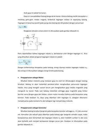 Arah gaya ini adalah ke kanan.
Gaya ini menyebabkan batang bergerak ke kanan. Karena batang meiliki kecepatan u
meotong garis-garis medan magnet, terbentuk tegangan induksi di sepanjang batang.
Tegangan ini besarnya positif pada ujung atas batang dan dinyatakan dengan persamaan

Rangkaian ekivalen untuk sistem ini ditunjukkan pada gambar dibawah ini.

Perlu diperhatikan bahwa tegangan induksi eA berlawanan arah dengan tegangan VT. Arus
yang dihasilkan akibat pengaruh tegangan induksi ini adalah

Dengan terbentuknya kecepatan pada batang, energi diserap melalui tegangan induksi eA,
dan energi ini ditunjukkan sebagai energi kinetik pada batang.


Pengoperasian sebagai Motor
Misalkan beban mekanik yang melawan gaya ke arah kiri dihubungkan dengan batang

tersebut. Batang ini akan melambat perlahan-lahan menghasilkan penurunan tegangan
induksi. Arus yang mengalir searah karum jam menghasilkan gaya induksi magnetik yang
mengarah ke kanan. Pada saat batang melambat sehingga gaya magnetik yang timbul
bernilai sama dengan gaya dari beban, sistem motor tersebut bekerja pada kecepatan yang
konstan. Pada keadaan ini, daya yang diberikan oleh tegangan VT sebagian dikonversi
menjadi panas pada resistansi RA dan sebagian lagi menjadi daya mekanik.


Pengoperasian sebagai Generator
Misalkan batang tersebut bergerak pada kecepatan konstan sehingga eA = VT dan arusnya

nol. Kemudian jika sebuah gaya diberikan pada batang agar bergerak semakin cepat, maka
kecepatannya akan bertambah dan tegangan induksi eA akan melebihi sumber VT dan arus
akan berbalik arah menjadi berlawanan dengan jarum jam. Keadaan ini ditunjukkan pada
gambar dibawah ini.

 