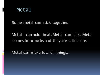   Metal                   Some  metal  can  stick  together.  Metal     can hold   heat. Metal   can  sink.  Metal comes from  rocks and  they are  called  ore. Metal  can  make  lots  of   things.   